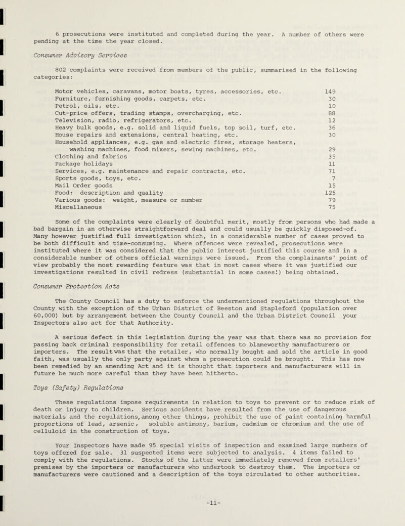6 prosecutions were instituted and completed during the year. A number of others were pending at the time the year closed. Consumer Advisory Services 802 complaints were received from members of the public, summarised in the following categories: Motor vehicles, caravans, motor boats, tyres, accessories, etc. 149 Furniture, furnishing goods, carpets, etc. 30 Petrol, oils, etc. 10 Cut-price offers, trading stamps, overcharging, etc. 88 Television, radio, refrigerators, etc. 12 Heavy bulk goods, e.g. solid and liquid fuels, top soil, turf, etc. 36 House repairs and extensions, central heating, etc. 30 Household appliances, e.g. gas and electric fires, storage heaters, washing machines, food mixers, sewing machines, etc. 29 Clothing and fabrics 35 Package holidays 11 Services, e.g. maintenance and repair contracts, etc. 71 Sports goods, toys, etc. 7 Mail Order goods 15 Food: description and quality 125 Various goods: weight, measure or number 79 Miscellaneous 75 Some of the complaints were clearly of doubtful merit, mostly from persons who had made a bad bargain in an otherwise straightforward deal and could usually be quickly disposed-of. Many however justified full investigation which, in a considerable number of cases proved to be both difficult and time-consuming. Where offences were revealed, prosecutions were instituted where it was considered that the public interest justified this course and in a considerable number of others official warnings were issued. From the complainants' point of view probably the most rewarding feature was that in most cases where it was justified our investigations resulted in civil redress (substantial in some cases!) being obtained. Consumer Protection Acts The County Council has a duty to enforce the undermentioned regulations throughout the County with the exception of the Urban District of Beeston and Stapleford (population over 60,000) but by arrangement between the County Council and the Urban District Council your Inspectors also act for that Authority. A serious defect in this legislation during the year was that there was no provision for passing back criminal responsibility for retail offences to blameworthy manufacturers or importers. The result was that the retailer, who normally bought and sold the article in good faith, was usually the only party against whom a prosecution could be brought. This has now been remedied by an amending Act and it is thought that importers and manufacturers will in future be much more careful than they have been hitherto. Toys (Safety) Regulations These regulations impose requirements in relation to toys to prevent or to reduce risk of death or injury to children. Serious accidents have resulted from the use of dangerous materials and the regulations, among other things, prohibit the use of paint containing harmful proportions of lead, arsenic, soluble antimony, barium, cadmium or chromium and the use of celluloid in the construction of toys. Your Inspectors have made 95 special visits of inspection and examined large numbers of toys offered for sale. 31 suspected items were subjected to analysis. 4 items failed to comply with the regulations. Stocks of the latter were immediately removed from retailers' premises by the importers or manufacturers who undertook to destroy them. The importers or manufacturers were cautioned and a description of the toys circulated to other authorities. -11-