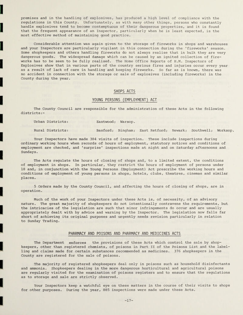 premises and in the handling of explosives, has produced a high level of compliance with the regulations in this County. Unfortunately, as with many other things, persons who constantly handle explosives tend to become contemptuous of their dangerous properties, and it is found that the frequent appearance of an Inspector, particularly when he is least expected, is the most effective method of maintaining good practice. Considerable attention was again given to the storage of fireworks in shops and warehouses and your Inspectors are particularly vigilant in this connection during the 'fireworks' season. Some shopkeepers and others handling fireworks do not always realise that in bulk they are very dangerous goods. The widespread damage which can be caused by an ignited collection of fire¬ works has to be seen to be fully realised. The Home Office Reports of H.M. Inspectors of Explosives show that in various parts of the country serious fires and injuries occur every year as a result of lack of care in handling and keeping fireworks. So far as is known, there was no accident in connection with the storage or sale of explosives (including fireworks) in the County during the year. SHOPS ACTS YOUNG PERSONS (EMPLOYMENT) ACT The County Council are responsible for the administration of these Acts in the following districts:- Urban Districts: Eastwood; Warsop. Rural Districts: Basford; Bingham; East Retford; Newark; Southwell; Worksop. Your Inspectors have made 384 visits of inspection. These include inspections during ordinary working hours when records of hours of employment, statutory notices and conditions of employment are checked, and 'surprise' inspections made at night and on Saturday afternoons and Sundays. The Acts regulate the hours of closing of shops and, to a limited extent, the conditions of employment in shops. In particular, they restrict the hours of employment of persons under 18 and, in conjunction with the Young Persons (Employment) Act prescribe the working hours and conditions of employment of young persons in shops, hotels, clubs, theatres, cinemas and similar places. 5 Orders made by the County Council, and affecting the hours of closing of shops, are in operation. Much of the work of your Inspectors under these Acts is, of necessity, of an advisory nature. The great majority of shopkeepers do not intentionally contravene the requirements, but the intricacies of the legislation are such that minor infringements do occur and are usually appropriately dealt with by advice and warning by the Inspector. The legislation now falls far short of achieving its original purposes and urgently needs revision particularly in relation to Sunday Trading. PHARMACY AND POISONS AND PHARMACY AND MEDICINES ACTS The Department enforces the provisions of these Acts which control the sale by shop¬ keepers, other than registered chemists, of poisons in Part II of the Poisons List and the label¬ ling and claims made for certain substances recommended as medicines. 376 shopkeepers in the County are registered for the sale of poisons. The majority of registered shopkeepers deal only in poisons such as household disinfectants and ammonia. Shopkeepers dealing in the more dangerous horticultural and agricultural poisons are regularly visited for the examination of poisons registers and to ensure that the regulations as to storage and sale are strictly observed. Your Inspectors keep a watchful eye on these matters in the course of their visits to shops for other purposes. During the year, 885 inspections were made under these Acts. -17-