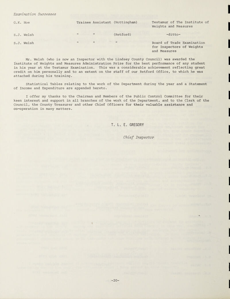 Examination Successes G.K. Hoe Trainee Assistant (Nottingham) Testamur of The Institute of Weights and Measures S.J. Welsh (Retford) -ditto- S.J. Welsh Board of Trade Examination for Inspectors of Weights and Measures Mr. Welsh (who is now an Inspector with the Lindsey County Council) was awarded the Institute of Weights and Measures Administration Prize for the best performance of any student in his year at the Testamur Examination. This was a considerable achievement reflecting great credit on him personally and to an extent on the staff of our Retford Office, to which he was attached during his training. Statistical Tables relating to the work of the Department during the year and a Statement of Income and Expenditure are appended hereto. I offer my thanks to the Chairman and Members of the Public Control Committee for their keen interest and support in all branches of the work of the Department, and to the Clerk of the Council, the County Treasurer and other Chief Officers for their valuable assistance and co-operation in many matters. T. L. E. GREGORY Chief Inspector