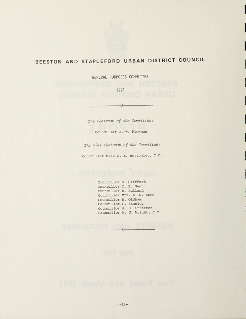 BEESTON AND STAPLEFORD URBAN DISTRICT COUNCIL GENERAL PURPOSES COMMITTEE 1971 -0- The Chairman of the Committee: Councillor J. W. Plowman The Vice-Chairman of the Committee: Councillor Miss G. E. Bottomley, T.D. Councillor Councillor Councillor Councillor Councillor Councillor Councillor Councillor H. Clifford C. E. Gent R. Hulland Mrs. E. W. Keen A. Oldham G. Stanley J. B. Streeter M. G. Wright, C.C. ■0- -34-