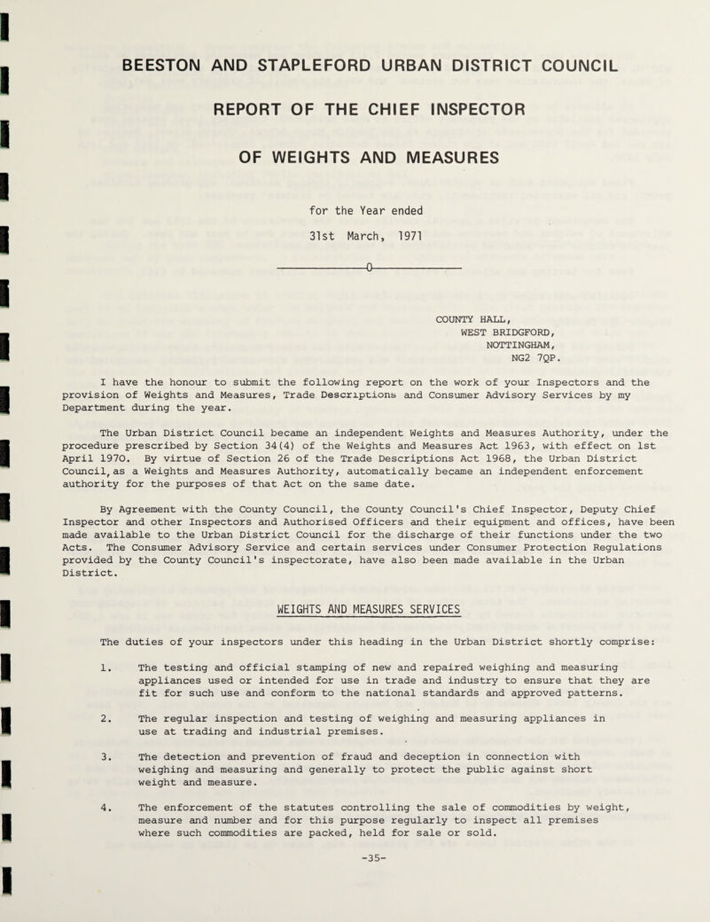 REPORT OF THE CHIEF INSPECTOR OF WEIGHTS AND MEASURES for the Year ended 31st March, 1971 -0- COUNTY HALL, WEST BRIDGFORD, NOTTINGHAM, NG2 7QP. I have the honour to submit the following report on the work of your Inspectors and the provision of Weights and Measures, Trade Descriptions and Consumer Advisory Services by my Department during the year. The Urban District Council became an independent Weights and Measures Authority, under the procedure prescribed by Section 34(4) of the Weights and Measures Act 1963, with effect on 1st April 1970. By virtue of Section 26 of the Trade Descriptions Act 1968, the Urban District Council,as a Weights and Measures Authority, automatically became an independent enforcement authority for the purposes of that Act on the same date. By Agreement with the County Council, the County Council's Chief Inspector, Deputy Chief Inspector and other Inspectors and Authorised Officers and their equipment and offices, have been made available to the Urban District Council for the discharge of their functions under the two Acts. The Consumer Advisory Service and certain services under Consumer Protection Regulations provided by the County Council's inspectorate, have also been made available in the Urban District. WEIGHTS AND MEASURES SERVICES The duties of your inspectors under this heading in the Urban District shortly comprise: 1. The testing and official stamping of new and repaired weighing and measuring appliances used or intended for use in trade and industry to ensure that they are fit for such use and conform to the national standards and approved patterns. 2. The regular inspection and testing of weighing and measuring appliances in use at trading and industrial premises. 3. The detection and prevention of fraud and deception in connection with weighing and measuring and generally to protect the public against short weight and measure. 4. The enforcement of the statutes controlling the sale of commodities by weight, measure and number and for this purpose regularly to inspect all premises where such commodities are packed, held for sale or sold. -35-