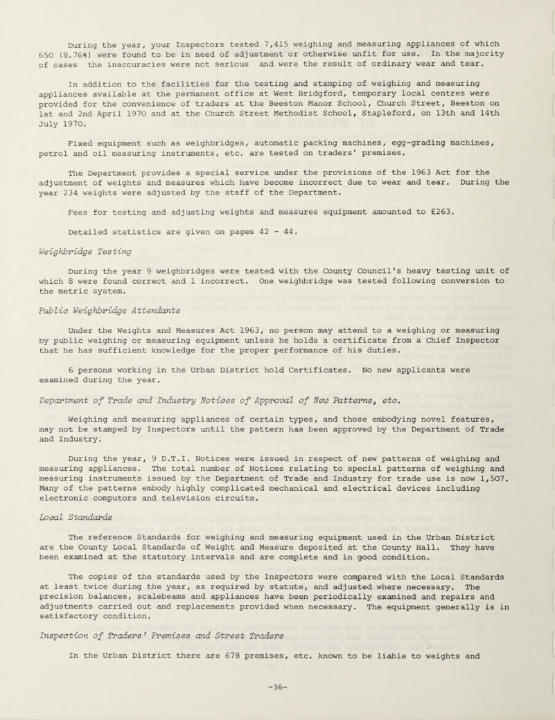 During the year, your Inspectors tested 7,415 weighing and measuring appliances of which 650 (8.76%) were found to be in need of adjustment or otherwise unfit for use. In the majority of cases the inaccuracies were not serious and were the result of ordinary wear and tear. In addition to the facilities for the testing and stamping of weighing and measuring appliances available at the permanent office at West Bridgford, temporary local centres were provided for the convenience of traders at the Beeston Manor School, Church Street, Beeston on 1st and 2nd April 1970 and at the Church Street Methodist School, Stapleford, on 13th and 14th July 1970. Fixed equipment such as weighbridges, automatic packing machines, egg-grading machines, petrol and oil measuring instruments, etc. are tested on traders' premises. The Department provides a special service under the provisions of the 1963 Act for the adjustment of weights and measures which have become incorrect due to wear and tear. During the year 234 weights were adjusted by the staff of the Department. Fees for testing and adjusting weights and measures equipment amounted to £263. Detailed statistics are given on pages 42 - 44. Weighbridge Testing During the year 9 weighbridges were tested with the County Council's heavy testing unit of which 8 were found correct and 1 incorrect. One weighbridge was tested following conversion to the metric system. Public Weighbridge Attendants Under the Weights and Measures Act 1963, no person may attend to a weighing or measuring by public weighing or measuring equipment unless he holds a certificate from a Chief Inspector that he has sufficient knowledge for the proper performance of his duties. 6 persons working in the Urban District hold Certificates. No new applicants were examined during the year. Department of Trade and Industry Notiees of Approval of New Patterns3 etc. Weighing and measuring appliances of certain types, and those embodying novel features, may not be stamped by Inspectors until the pattern has been approved by the Department of Trade and Industry. During the year, 9 D.T.I. Notices were issued in respect of new patterns of weighing and measuring appliances. The total number of Notices relating to special patterns of weighing and measuring instruments issued by the Department of Trade and Industry for trade use is now 1,507. Many of the patterns embody highly complicated mechanical and electrical devices including electronic computors and television circuits. Looal Standards The reference Standards for weighing and measuring equipment used in the Urban District are the County Local Standards of Weight and Measure deposited at the County Hall. They have been examined at the statutory intervals and are complete and in good condition. The copies of the standards used by the Inspectors were compared with the Local Standards at least twice during the year, as required by statute, and adjusted where necessary. The precision balances, scalebeams and appliances have been periodically examined and repairs and adjustments carried out and replacements provided when necessary. The equipment generally is in satisfactory condition. Inspection of Traders ' Premises and Street Traders In the Urban District there are 678 premises, etc. known to be liable to weights and -36-