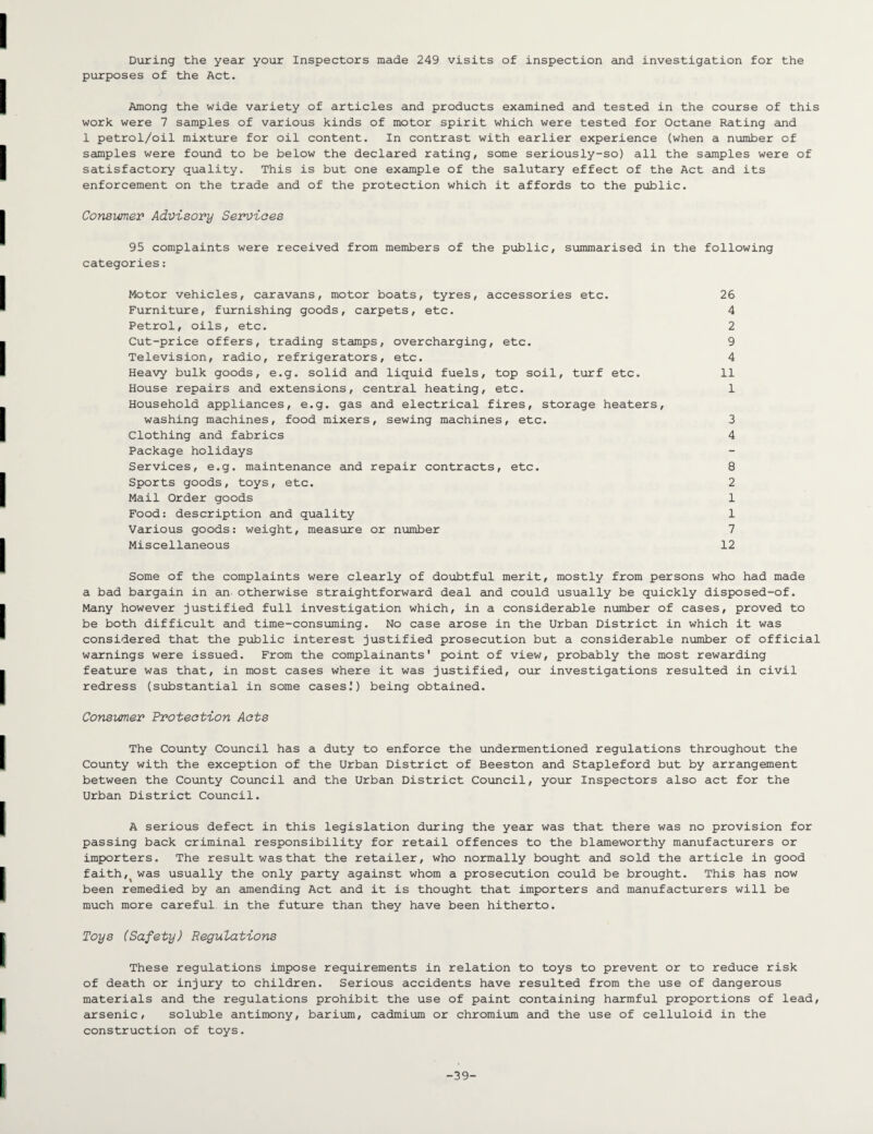 During the year your Inspectors made 249 visits of inspection and investigation for the purposes of the Act. Among the wide variety of articles and products examined and tested in the course of this work were 7 samples of various kinds of motor spirit which were tested for Octane Rating and 1 petrol/oil mixture for oil content. In contrast with earlier experience (when a number of samples were found to be below the declared rating, some seriously-so) all the samples were of satisfactory quality. This is but one example of the salutary effect of the Act and its enforcement on the trade and of the protection which it affords to the public. Consumer Advisory Services 95 complaints were received from members of the public, summarised in the following categories: Motor vehicles, caravans, motor boats, tyres, accessories etc. 26 Furniture, furnishing goods, carpets, etc. 4 Petrol, oils, etc. 2 Cut-price offers, trading stamps, overcharging, etc. 9 Television, radio, refrigerators, etc. 4 Heavy bulk goods, e.g. solid and liquid fuels, top soil, turf etc. 11 House repairs and extensions, central heating, etc. 1 Household appliances, e.g. gas and electrical fires, storage heaters, washing machines, food mixers, sewing machines, etc. 3 Clothing and fabrics 4 Package holidays Services, e.g. maintenance and repair contracts, etc. 8 Sports goods, toys, etc. 2 Mail Order goods 1 Food: description and quality 1 Various goods: weight, measure or number 7 Miscellaneous 12 Some of the complaints were clearly of doubtful merit, mostly from persons who had made a bad bargain in an otherwise straightforward deal and could usually be quickly disposed-of. Many however justified full investigation which, in a considerable number of cases, proved to be both difficult and time-consuming. No case arose in the Urban District in which it was considered that the public interest justified prosecution but a considerable number of official warnings were issued. From the complainants' point of view, probably the most rewarding feature was that, in most cases where it was justified, our investigations resulted in civil redress (substantial in some cases!) being obtained. Consumer Protection Acts The County Council has a duty to enforce the undermentioned regulations throughout the County with the exception of the Urban District of Beeston and Stapleford but by arrangement between the County Council and the Urban District Council, your Inspectors also act for the Urban District Council. A serious defect in this legislation during the year was that there was no provision for passing back criminal responsibility for retail offences to the blameworthy manufacturers or importers. The result was that the retailer, who normally bought and sold the article in good faith,( was usually the only party against whom a prosecution could be brought. This has now been remedied by an amending Act and it is thought that importers and manufacturers will be much more careful in the future than they have been hitherto. Toys (Safety) Regulations These regulations impose requirements in relation to toys to prevent or to reduce risk of death or injury to children. Serious accidents have resulted from the use of dangerous materials and the regulations prohibit the use of paint containing harmful proportions of lead, arsenic, soluble antimony, barium, cadmium or chromium and the use of celluloid in the construction of toys. -39-
