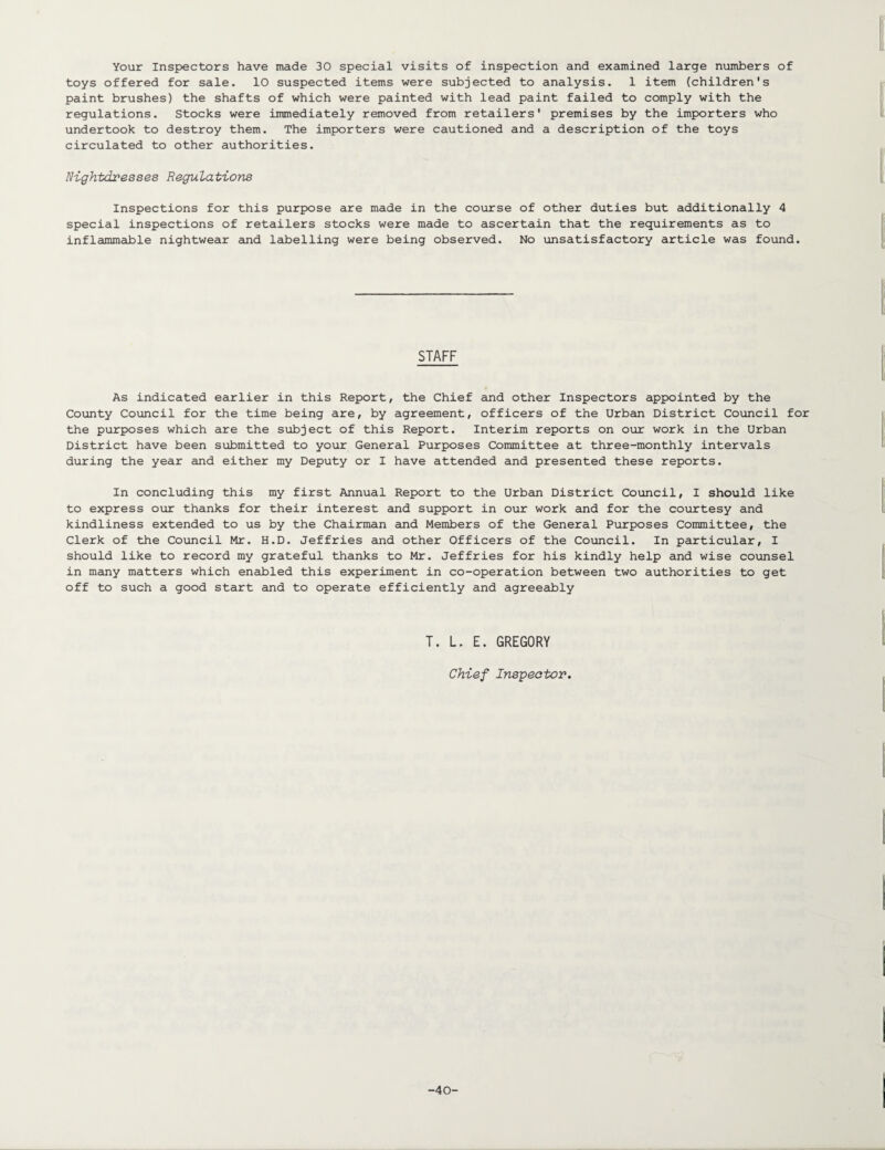 toys offered for sale. 10 suspected items were subjected to analysis. 1 item (children's paint brushes) the shafts of which were painted with lead paint failed to comply with the regulations. Stocks were immediately removed from retailers' premises by the importers who undertook to destroy them. The importers were cautioned and a description of the toys circulated to other authorities. Nightdresses Regulations Inspections for this purpose are made in the course of other duties but additionally 4 special inspections of retailers stocks were made to ascertain that the requirements as to inflammable nightwear and labelling were being observed. No unsatisfactory article was found. STAFF As indicated earlier in this Report, the Chief and other Inspectors appointed by the County Council for the time being are, by agreement, officers of the Urban District Council for the purposes which are the subject of this Report. Interim reports on our work in the Urban District have been submitted to your General Purposes Committee at three-monthly intervals during the year and either my Deputy or I have attended and presented these reports. In concluding this my first Annual Report to the Urban District Council, I should like to express our thanks for their interest and support in our work and for the courtesy and kindliness extended to us by the Chairman and Members of the General Purposes Committee, the Clerk of the Council Mr. H.D. Jeffries and other Officers of the Council. In particular, I should like to record my grateful thanks to Mr. Jeffries for his kindly help and wise counsel in many matters which enabled this experiment in co-operation between two authorities to get off to such a good start and to operate efficiently and agreeably T. L. E. GREGORY Chief Inspector. -40-