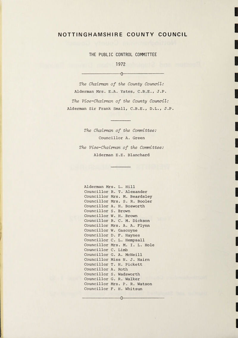 THE PUBLIC CONTROL COMMITTEE 1972 -0- The Chairman of the County Council: Alderman Mrs. E.A. Yates, C.B.E., J.P. The Vice-Chairman of the County Council: Alderman Sir Frank Small, C.B.E., D.L., J.P. The Chairman of the Committee: Councillor A. Green The Vice-Chairman of the Committee: Alderman E.E. Blanchard Alderman Mrs. L. Hill Councillor R. T. Alexander Councillor Mrs. M. Beardsley Councillor Mrs. S. R. Booler Councillor A. H. Bosworth Councillor S. Brown Councillor W. H. Brown Councillor R. C. M. Dickson Councillor Mrs. A. A. Flynn Councillor W. Gascoyne Councillor D. F. Haynes Councillor C. L. Hempsall Councillor Mrs. M. I. L. Hole Councillor C. Limb Councillor G. A. McNeill Councillor Miss N. J. Nairn Councillor T. H. Pickett Councillor A. Roth Councillor S. Wadsworth Councillor G. R. Walker Councillor Mrs. P. R. Watson Councillor F. H. Whitsun 0