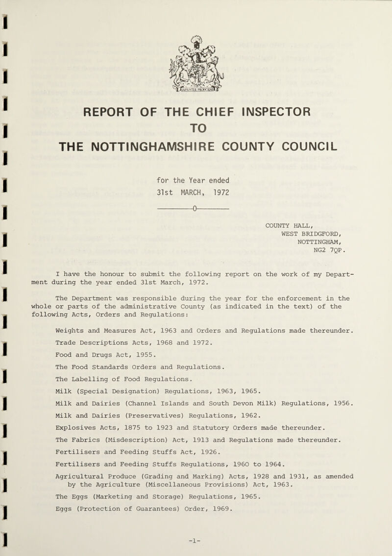 hAPILNTER PROfKTlENSl REPORT OF THE CHIEF INSPECTOR TO THE NOTTINGHAMSHIRE COUNTY COUNCIL for the Year ended 31st MARCH, 1972 -0- COUNTY HALL, WEST BRIDGFORD, NOTTINGHAM, NG2 7QP. I have the honour to submit the following report on the work of my Depart¬ ment during the year ended 31st March, 1972. The Department was responsible during the year for the enforcement in the whole or parts of the administrative County (as indicated in the text) of the following Acts, Orders and Regulations: Weights and Measures Act, 1963 and Orders and Regulations made thereunder. Trade Descriptions Acts, 1968 and 1972. Food and Drugs Act, 1955. The Food Standards Orders and Regulations. The Labelling of Food Regulations. Milk (Special Designation) Regulations, 1963, 1965. Milk and Dairies (Channel Islands and South Devon Milk) Regulations, 1956. Milk and Dairies (Preservatives) Regulations, 1962. Explosives Acts, 1875 to 1923 and Statutory Orders made thereunder. The Fabrics (Misdescription) Act, 1913 and Regulations made thereunder. Fertilisers and Feeding Stuffs Act, 1926. Fertilisers and Feeding Stuffs Regulations, 1960 to 1964. Agricultural Produce (Grading and Marking) Acts, 1928 and 1931, as amended by the Agriculture (Miscellaneous Provisions) Act, 1963. The Eggs (Marketing and Storage) Regulations, 1965. Eggs (Protection of Guarantees) Order, 1969. -1-