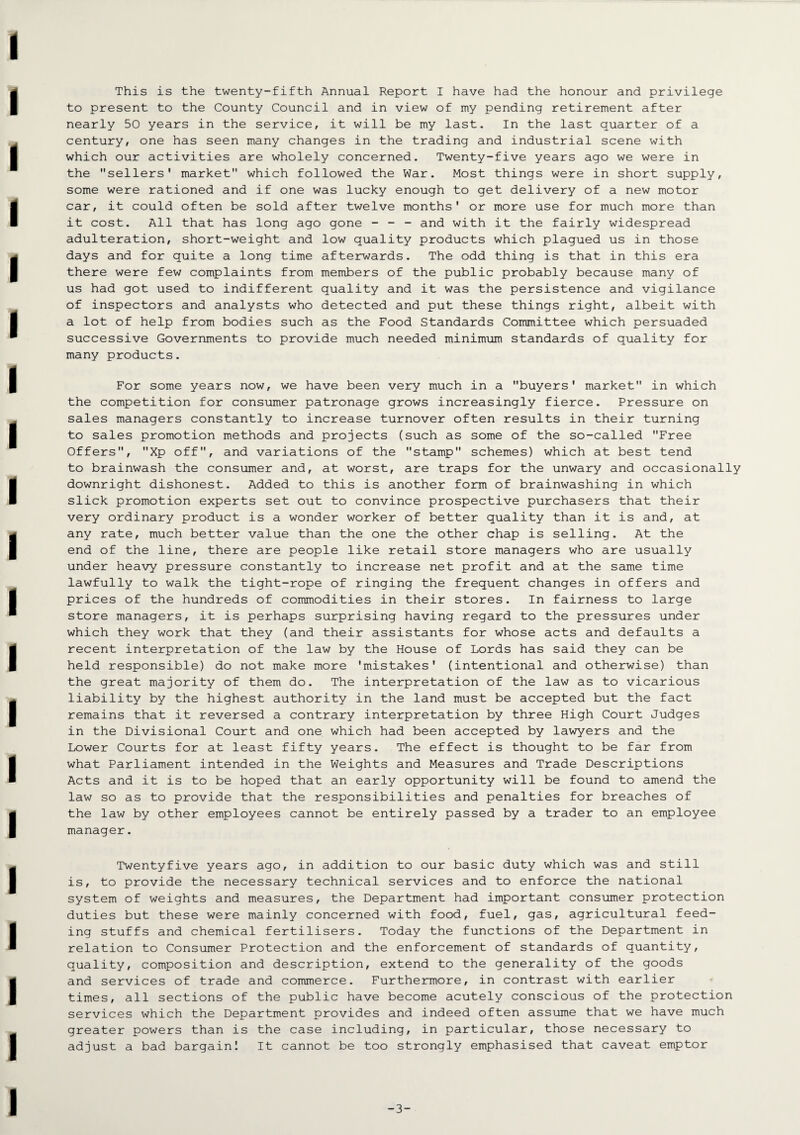 This is the twenty-fifth Annual Report I have had the honour and privilege to present to the County Council and in view of my pending retirement after nearly 50 years in the service, it will be my last. In the last quarter of a century, one has seen many changes in the trading and industrial scene with which our activities are wholely concerned. Twenty-five years ago we were in the sellers' market which followed the War. Most things were in short supply, some were rationed and if one was lucky enough to get delivery of a new motor car, it could often be sold after twelve months' or more use for much more than it cost. All that has long ago gone - - - and with it the fairly widespread adulteration, short-weight and low quality products which plagued us in those days and for quite a long time afterwards. The odd thing is that in this era there were few complaints from members of the public probably because many of us had got used to indifferent quality and it was the persistence and vigilance of inspectors and analysts who detected and put these things right, albeit with a lot of help from bodies such as the Food Standards Committee which persuaded successive Governments to provide much needed minimum standards of quality for many products. For some years now, we have been very much in a buyers' market in which the competition for consumer patronage grows increasingly fierce. Pressure on sales managers constantly to increase turnover often results in their turning to sales promotion methods and projects (such as some of the so-called Free Offers, Xp off, and variations of the stamp schemes) which at best tend to brainwash the consumer and, at worst, are traps for the unwary and occasionally downright dishonest. Added to this is another form of brainwashing in which slick promotion experts set out to convince prospective purchasers that their very ordinary product is a wonder worker of better quality than it is and, at any rate, much better value than the one the other chap is selling. At the end of the line, there are people like retail store managers who are usually under heavy pressure constantly to increase net profit and at the same time lawfully to walk the tight-rope of ringing the frequent changes in offers and prices of the hundreds of commodities in their stores. In fairness to large store managers, it is perhaps surprising having regard to the pressures under which they work that they (and their assistants for whose acts and defaults a recent interpretation of the law by the House of Lords has said they can be held responsible) do not make more 'mistakes' (intentional and otherwise) than the great majority of them do. The interpretation of the law as to vicarious liability by the highest authority in the land must be accepted but the fact remains that it reversed a contrary interpretation by three High Court Judges in the Divisional Court and one which had been accepted by lawyers and the Lower Courts for at least fifty years. The effect is thought to be far from what Parliament intended in the Weights and Measures and Trade Descriptions Acts and it is to be hoped that an early opportunity will be found to amend the law so as to provide that the responsibilities and penalties for breaches of the law by other employees cannot be entirely passed by a trader to an employee manager. Twentyfive years ago, in addition to our basic duty which was and still is, to provide the necessary technical services and to enforce the national system of weights and measures, the Department had important consumer protection duties but these were mainly concerned with food, fuel, gas, agricultural feed¬ ing stuffs and chemical fertilisers. Today the functions of the Department in relation to Consumer Protection and the enforcement of standards of quantity, quality, composition and description, extend to the generality of the goods and services of trade and commerce. Furthermore, in contrast with earlier times, all sections of the public have become acutely conscious of the protection services which the Department provides and indeed often assume that we have much greater powers than is the case including, in particular, those necessary to adjust a bad bargain! It cannot be too strongly emphasised that caveat emptor -3-
