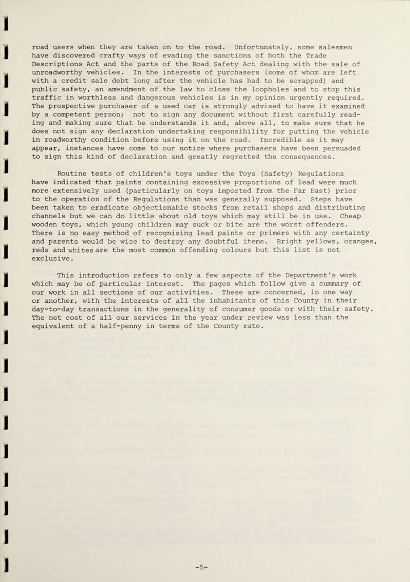 road users when they are taken on to the road. Unfortunately, some salesmen have discovered crafty ways of evading the sanctions of both the Trade Descriptions Act and the parts of the Road Safety Act dealing with the sale of unroadworthy vehicles. In the interests of purchasers (some of whom are left with a credit sale debt long after the vehicle has had to be scrapped) and public safety, an amendment of the law to close the loopholes and to stop this traffic in worthless and dangerous vehicles is in my opinion urgently required. The prospective purchaser of a used car is strongly advised to have it examined by a competent person; not to sign any document without first carefully read¬ ing and making sure that he understands it and, above all, to make sure that he does not sign any declaration undertaking responsibility for putting the vehicle in roadworthy condition before using it on the road. Incredible as it may appear, instances have come to our notice where purchasers have been persuaded to sign this kind of declaration and greatly regretted the consequences. Routine tests of children's toys under the Toys (Safety) Regulations have indicated that paints containing excessive proportions of lead were much more extensively used (particularly on toys imported from the Far East) prior to the operation of the Regulations than was generally supposed. Steps have been taken to eradicate objectionable stocks from retail shops and distributing channels but we can do little about old toys which may still be in use. Cheap wooden toys, which young children may suck or bite are the worst offenders. There is no easy method of recognising lead paints or primers with any certainty and parents would be wise to destroy any doubtful items. Bright yellows, oranges, reds and whites are the most common offending colours but this list is not exclusive. This introduction refers to only a few aspects of the Department's work which may be of particular interest. The pages which follow give a summary of our work in all sections of our activities. These are concerned, in one way or another, with the interests of all the inhabitants of this County in their day-to-day transactions in the generality of consumer goods or with their safety. The net cost of all our services in the year under review was less than the equivalent of a half-penny in terms of the County rate. -5-