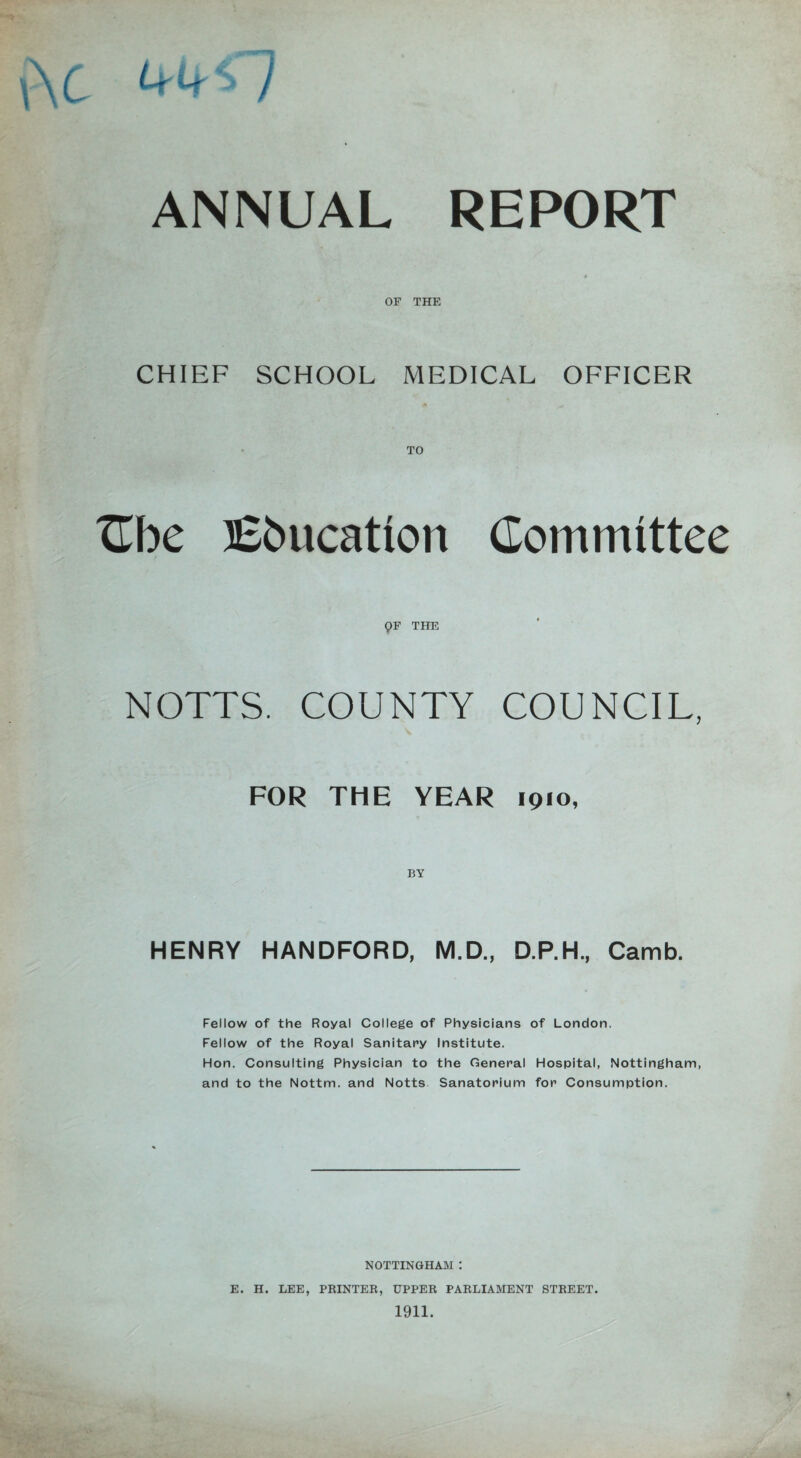 ANNUAL REPORT OF THE CHIEF SCHOOL MEDICAL OFFICER TO Cbe Education Committee QF THE NOTTS. COUNTY COUNCIL, FOR THE YEAR 1910, HENRY HANDFORD, M.D., D.P.H., Camb. Fellow of the Royal College of Physicians of London. Fellow of the Royal Sanitary Institute. Hon. Consulting Physician to the General Hospital, Nottingham, and to the Nottm. and Notts Sanatorium for Consumption. NOTTINGHAM : E. H. LEE, PRINTER, UPPER PARLIAMENT STREET.