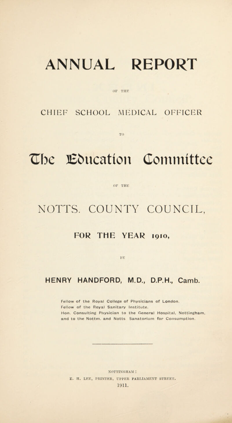 ANNUAL REPORT OF THE 0 CHIEF SCHOOL MEDICAL OFFICER TO Cbe Education Committee OF THE NOTTS. COUNTY COUNCIL, FOR THE YEAR 1910, BY HENRY HANDFORD, M.D., D.P.H., Camb. Fellow of the Royal College of Physicians of London. Fellow of the Royal Sanitary Institute. Hon. Consulting Physician to the General Hospital, Nottingham, and to the Nottni. and Notts Sanatorium for Consumption. NOTTINGHAM : E. H. LEE, PRINTER, UPPER PARLIAMENT STREET. 1911.