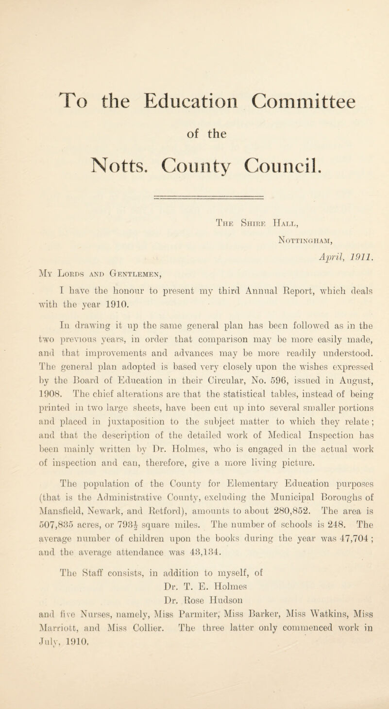 To the Education Committee of the Notts. County Council The Shire Hall, Nottingham, April, 1911. My Lords and Gentlemen, I have the honour to present my third Annual Report, which deals with the year 1910. In drawing it up the same general plan has been followed as in the two previous years, in order that comparison may be more easily made, and that improvements and advances may be more readily understood. The general plan adopted is based very closely upon the wishes expressed by the Board of Education in their Circular, No. 596, issued in August, 1908. The chief alterations are that the statistical tables, instead of being printed in two large sheets, have been cut up into several smaller portions and placed in juxtaposition to the subject matter to which they relate; and that the description of the detailed work of Medical Inspection has been mainly written by Dr. Holmes, who is engaged in the actual work of inspection and can, therefore, give a more living picture. The population of the County for Elementary Education purposes (that is the Administrative County, excluding the Municipal Boroughs of Mansfield, Newark, and Retford), amounts to about 280,852. The area is 507,835 acres, or 793| square miles. The number of schools is 248. The average number of children upon the books during the year was 47,704 ; and the average attendance was 43,134. The Staff consists, in addition to myself, of Dr. T. E. Holmes Dr. Rose Hudson and five Nurses, namely, Miss Parmiter, Miss Barker, Miss Watkins, Miss Marriott, and Miss Collier. The three latter only commenced work in Julv, 1910,