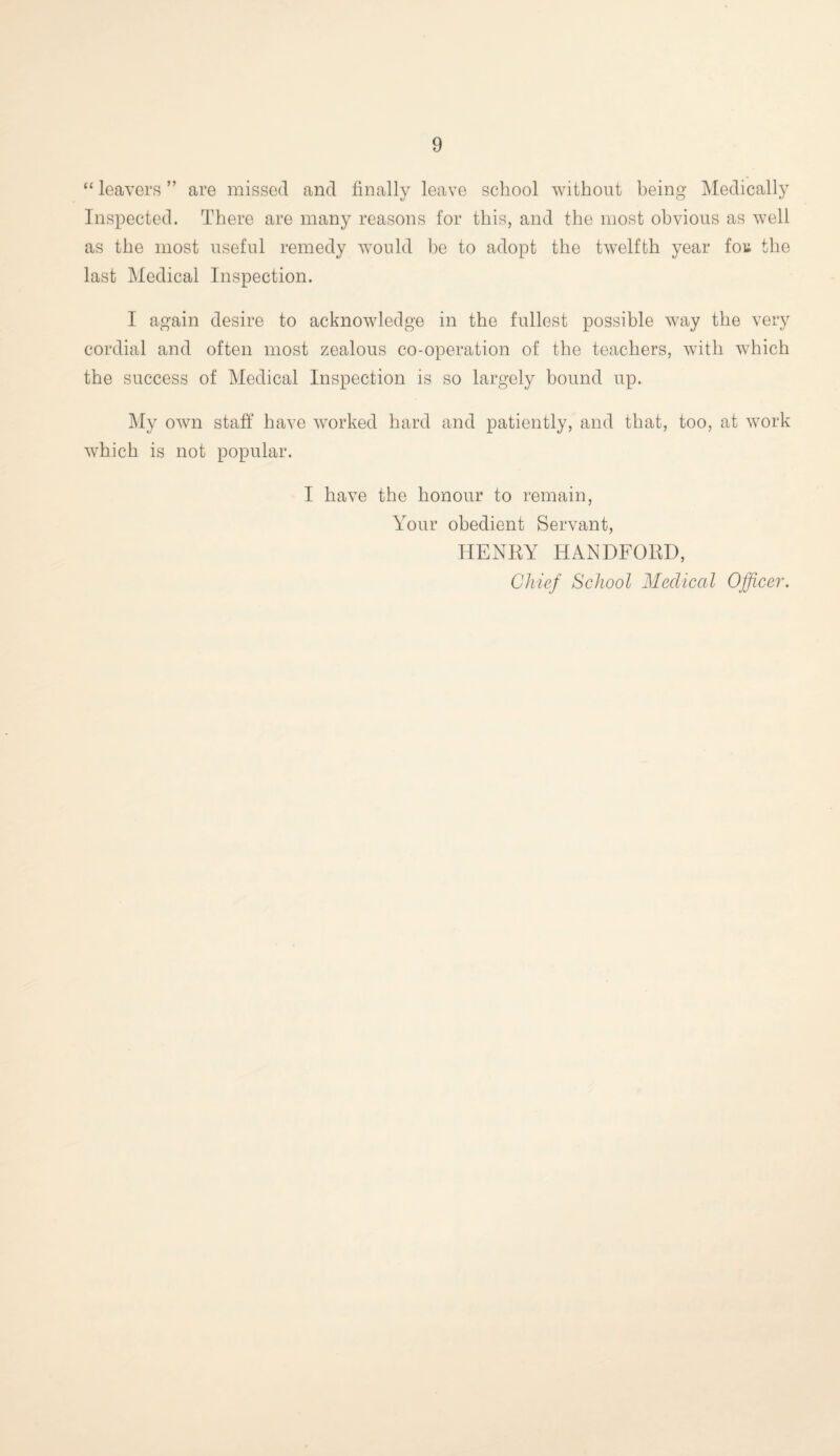 “ leavers ” are missed and finally leave school without being Medically Inspected. There are many reasons for this, and the most obvious as well as the most useful remedy would be to adopt the twelfth year fou the last Medical Inspection. I again desire to acknowledge in the fullest possible way the very cordial and often most zealous co-operation of the teachers, with which the success of Medical Inspection is so largely bound up. My own staff have worked hard and patiently, and that, too, at work which is not popular. I have the honour to remain, Your obedient Servant, HENRY HANDFORE, Chief School Medical Officer.