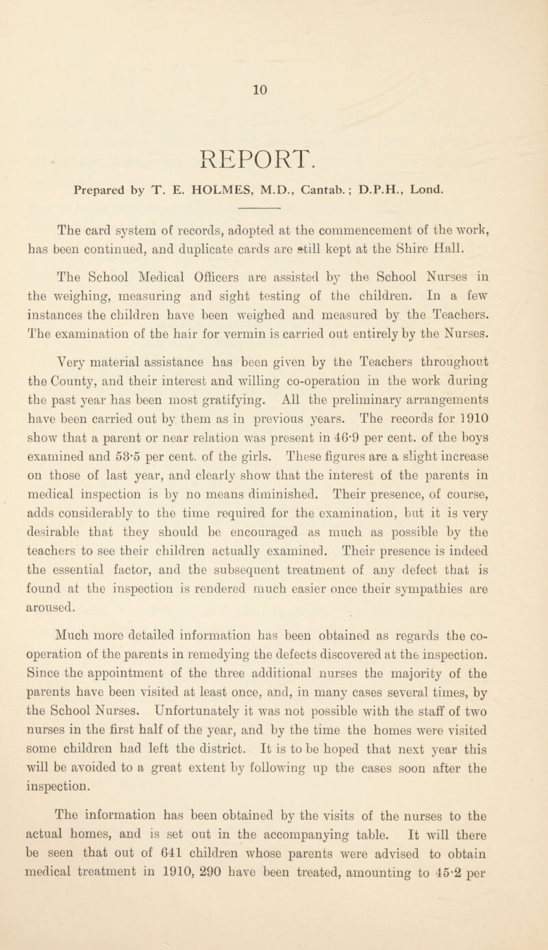REPORT. Prepared by T. E. HOLMES, M.D., Cantab. ; D.P.H., Lond. The card system of records, adopted at the commencement of the work, has been continued, and duplicate cards are s-till kept at the Shire Hall. The School Medical Officers are assisted by the School Nurses in the weighing, measuring and sight testing of the children. In a few instances the children have been weighed and measured by the Teachers. The examination of the hair for vermin is carried out entirely by the Nurses. Very material assistance has been given by the Teachers throughout the County, and their interest and willing co-operation in the work during the past year has been most gratifying. All the preliminary arrangements have been carried out by them as in previous years. The records for 1910 show that a parent or near relation was present in 46‘9 per cent, of the boys examined and 58-e5 per cent, of the girls. These figures are a slight increase on those of last year, and clearly show that the interest of the parents in medical inspection is by no means diminished. Their presence, of course, adds considerably to the time required for the examination, but it is very desirable that they should be encouraged as much as possible by the teachers to see their children actually examined. Their presence is indeed the essential factor, and the subsequent treatment of any defect that is found at the inspection is rendered much easier once their sympathies are aroused. Much more detailed information has been obtained as regards the co¬ operation of the parents in remedying the defects discovered at the inspection. Since the appointment of the three additional nurses the majority of the parents have been visited at least once, and, in many cases several times, by the School Nurses. Unfortunately it was not possible with the staff of two nurses in the first half of the year, and by the time the homes were visited some children had left the district. It is to be hoped that next year this will be avoided to a great extent by following up the cases soon after the inspection. The information has been obtained by the visits of the nurses to the actual homes, and is set out in the accompanying table. It will there be seen that out of 641 children whose parents were advised to obtain medical treatment in 1910, 290 have been treated, amounting to 45-2 per