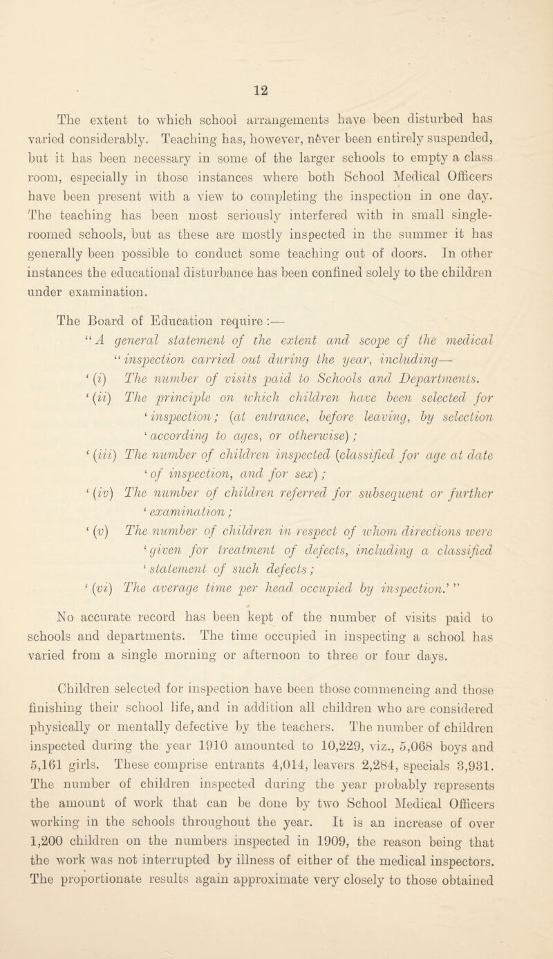 The extent to which school arrangements have been disturbed has varied considerably. Teaching has, however, nfever been entirely suspended, but it has been necessary in some of the larger schools to empty a class room, especially in those instances where both School Medical Officers have been present with a view to completing the inspection in one day. The teaching has been most seriously interfered with in small single- roomed schools, but as these are mostly inspected in the summer it has generally been possible to conduct some teaching out of doors. In other instances the educational disturbance has been confined solely to the children under examination. The Board of Education require :— “A general statement of the extent and scope of the medical “ inspection carried out during the year, including— 1 (i) The number of visits paid to Schools and Departments. 1 (ii) The principle on which children have been selected for ‘ inspection; {at entrance, before leaving, by selection 1 according to ages, or otherwise); ‘ (in) The number of children inspected (classified for age at date 1 of inspection, and for sex); 1 (iv) The member of children referred for subsequent or further 1 examination; 1 (v) The number of children in respect of whom directions were ‘given for treatment of defects, including a classified 1 statement of such defects; 1 (vi) The average time per head occupied by inspection.’ ” No accurate record has been kept of the number of visits paid to schools and departments. The time occupied in inspecting a school has varied from a single morning or afternoon to three or four days. Children selected for inspection have been those commencing and those finishing their school life, and in addition all children who are considered physically or mentally defective by the teachers. The number of children inspected during the year 1910 amounted to 10,229, viz., 5,068 boys and 5,161 girls. These comprise entrants 4,014, leavers 2,284, specials 8,931. The number of children inspected during the year probably represents the amount of work that can be done by two School Medical Officers working in the schools throughout the year. It is an increase of over 1,200 children on the numbers inspected in 1909, the reason being that the work was not interrupted by illness of either of the medical inspectors. The proportionate results again approximate very closely to those obtained