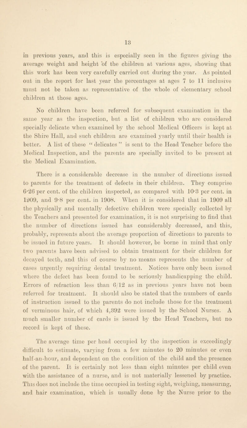 18 in previous years, and this is especially seen in the figures giving the average weight and height of the children at various ages, showing that this work has been very carefully carried out during the year. As pointed out in the report for last year the percentages at ages 7 to 11 inclusive must not be taken as representative of the whole of elementary school children at those ages. No children have been referred for subsequent examination in the same year as the inspection, but a list of children who are considered specially delicate when examined by the school Medical Officers is kept at the Shire Hall, and such children are examined yearly until their health is better. A list of these “ delicates ” is sent to the Head Teacher before the Medical Inspection, and the parents are specially invited to be present at the Medical Examination. There is a considerable decrease in the number of directions issued to parents for the treatment of defects in their children. They comprise 6-26 per cent, of the children inspected, as compared with 10*8 per cent, in 1809, and 9*8 per cent, in 1908. When it is considered that in 1909 all the physically and mentally defective children were specially collected by the Teachers and presented for examination, it is not surprising to find that the number of directions issued has considerably decreased, and this, probably, represents about the average proportion of directions to parents to be issued in future years. It should however, be borne in mind that only two parents have been advised to obtain treatment for their children for decayed teeth, and this of course by no means represents the number of cases urgently requiring dental treatment. Notices have only been issued where the defect has been found to be seriously handicapping the child. Errors of refraction less than 0/12 as in previous years have not been referred for treatment. It should also be stated that the numbers of cards of instruction issued to the parents do not include those for the treatment of verminous hair, of which 4,392 were issued by the School Nurses. A much smaller number of cards is issued by the Head Teachers, but no record is kept of these. The average time per head occupied by the inspection is exceedingly difficult to estimate, varying from a few minutes to 20 minutes or even half-an-hour, and dependent on the condition of the child and the presence of the parent. It is certainly not less than eight minutes per child even with the assistance of a nurse, and is not materially lessened by practice. This does not include the time occupied in testing sight, weighing, measuring, and hair examination, which is usually done by the Nurse prior to the