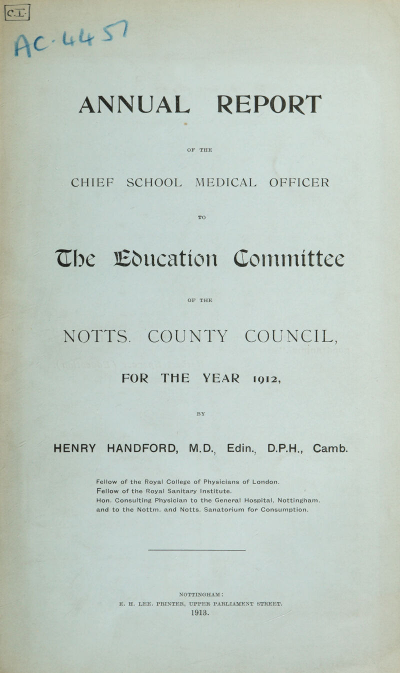 ANNUAL REPORT OF THE CHIEF SCHOOL MEDICAL OFFICER TLbc Ebucation Coininittee OF THE NOTTS. COUNTY COUNCIL, FOR THE YEAR IQ12, HENRY HANDFORD, M.D., Edin., D.P.H., Camb. Fellow of the Royal College of Physicians of London. Fellow of the Royal Sanitary Institute. Hon. Consulting Physician to the General Hospital, Nottingham, and to the Nottm. and Notts. Sanatorium for Consumption. NOTTINGHAM : E. H. LEE. PRINTEB, UPPER PARLIAMP^NT STREET.