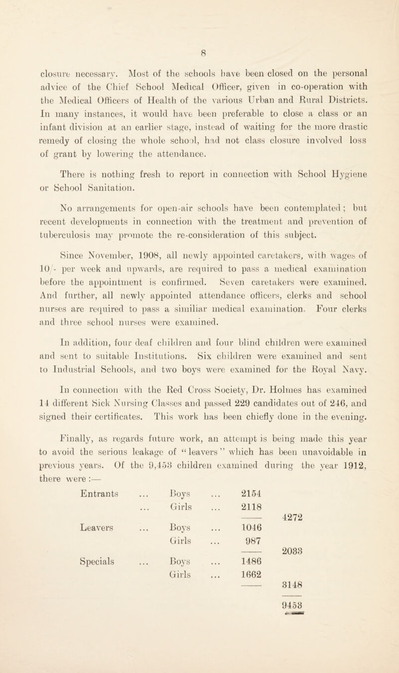 closure necessary. Most of the schools have been closed on the personal advice of the Chief School Medical Officer, given in co-operation with the ^ledical Officers of Health of the various Urban and Rural Districts. In many instances, it would have been preferable to close a class or an infant division at an earlier stage, instead of waiting for the more drastic remedy of closing the whole school, had not class closure involved loss of grant by lowering the attendance. There is nothing fresh to report in connection with School Hygiene or School Sanitation. No arrangements for open-air schools have been contemplated ; but recent developments in connection with the treatment and prevention of tuberculosis may promote the re-consideration of this subject. Since November, 1908, all newly appointed caretakers, with wages of 10 - per week and upwards, are required to pass a medical examination before the appointment is confirmed. Seven caretakers were examined. And further, all newly appointed attendance officers, clerks and school nurses are required to pass a similiar medical examination. Four clerks and three school nurses were examined. In addition, four deaf cliildren and four blind children were examined and sent to suitable Institutions. Six children were examined and sent to Industrial Schools, and two boys were examined for the Royal Navy. In connection with the Red Cross Society, Dr. Holmes has examined 14 different Sick Nursing Classes and passed 229 candidates out of 246, and signed their certificates. This work has been chiefly done in the evening. I mally, as regards future work, an attempt is being made this year to avoid the serious leaka<ife of “leavers” wdiich has been unavoidable in previous years. Of the 9,458 children there were Entrants ... Roys Girls Leavers ... Boys Girls Specials ... Roy^ Girls examined during the year 1912, 2154 2118 4272 1046 987 2033 1486 1662 3148 9458