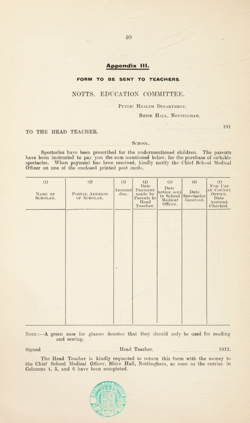 40 Appendix III. FORM TO BE SENT TO TEACHERS. NOTTS. EDUCATION COMMITTEE. Public Health Depart.mbnt, Shire Hall, Nottingham, TO THE HEAD TEACHER, 191 School. Spectacles have been prescribed for the undermentioned children. The parents have been instructed to pay you the sum mentioned below, for the purchase of suit.xble spectacles. When payment has been received, kindly notify tbe Chief School IMedical Officer on one of the enclosed printed post cards. (1) (2) Name of Scholar. Postal Address OF Scholar. (3) Amount due. (4) Date Payment made by Parents to Head Teacher. (5) Date notice sent to School Medical Officer. (6) Date Spectacles Received. (7) For Use AT County Office. Date .Account Checked. • Note :—A green case for glasses denotes that they should only be used for reading and sewing. Signed Head Teacher. 1912. The Head Teacher is kindly requested to return this form with the money to the Chief School Medical Officer, Shire Hall, Nottingham, as soon as the entries in