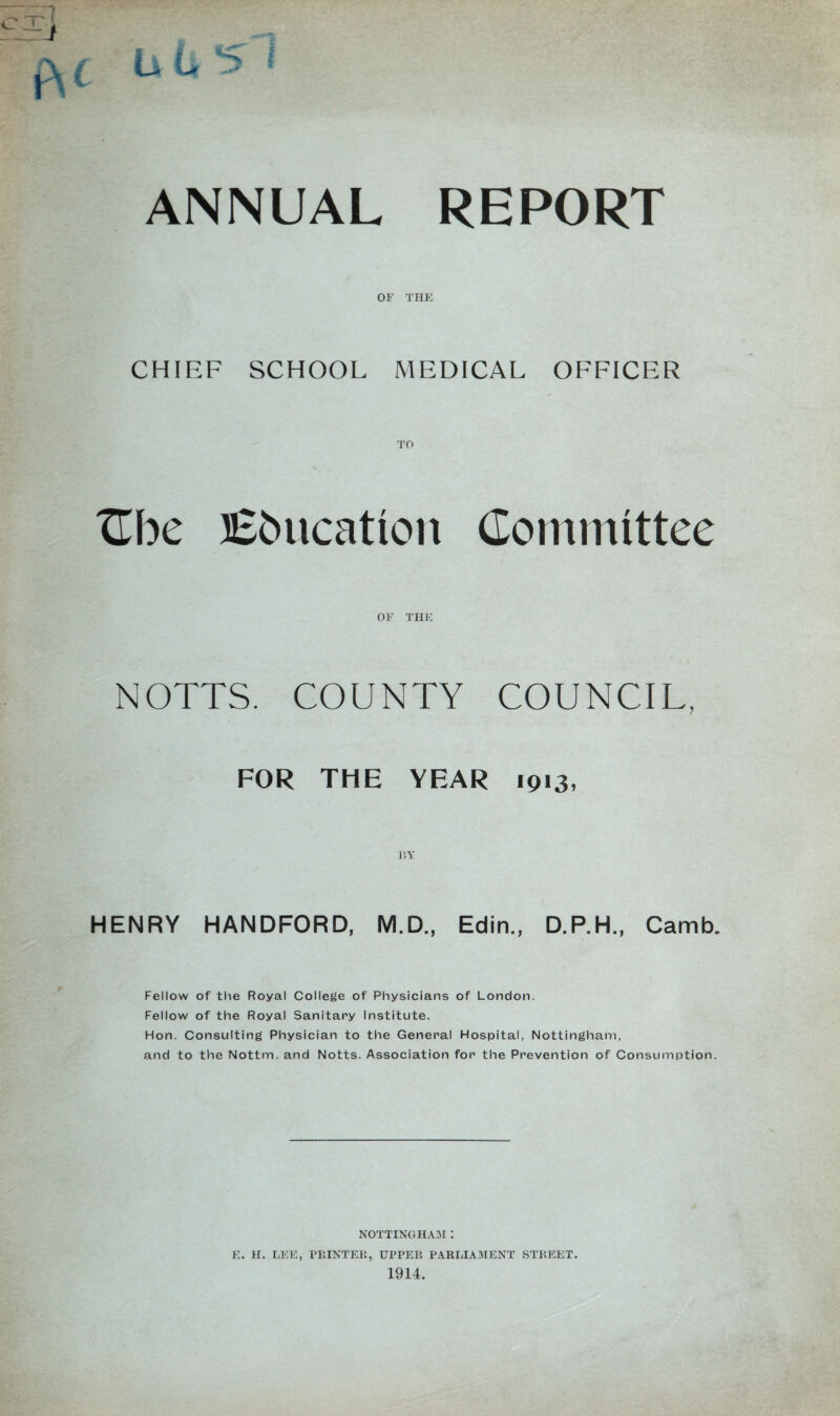 t L L *> « ANNUAL REPORT OF THE CHIEF SCHOOL MEDICAL OFFICER Cbe Education Committee OF THE NOTTS. COUNTY COUNCIL, FOR THE YEAR 1913, HENRY HANDFORD, M.D., Edin., D.P.H., Camb. Fellow of the Royal College of Physicians of London. Fellow of the Royal Sanitary Institute. Hon. Consulting Physician to the General Hospital, Nottingham, and to the Nottm. and Notts. Association for the Prevention of Consumption. NOTTINGHAM : E. H. LEE, PRINTER, UPPER PARLIAMENT STREET. 1914.