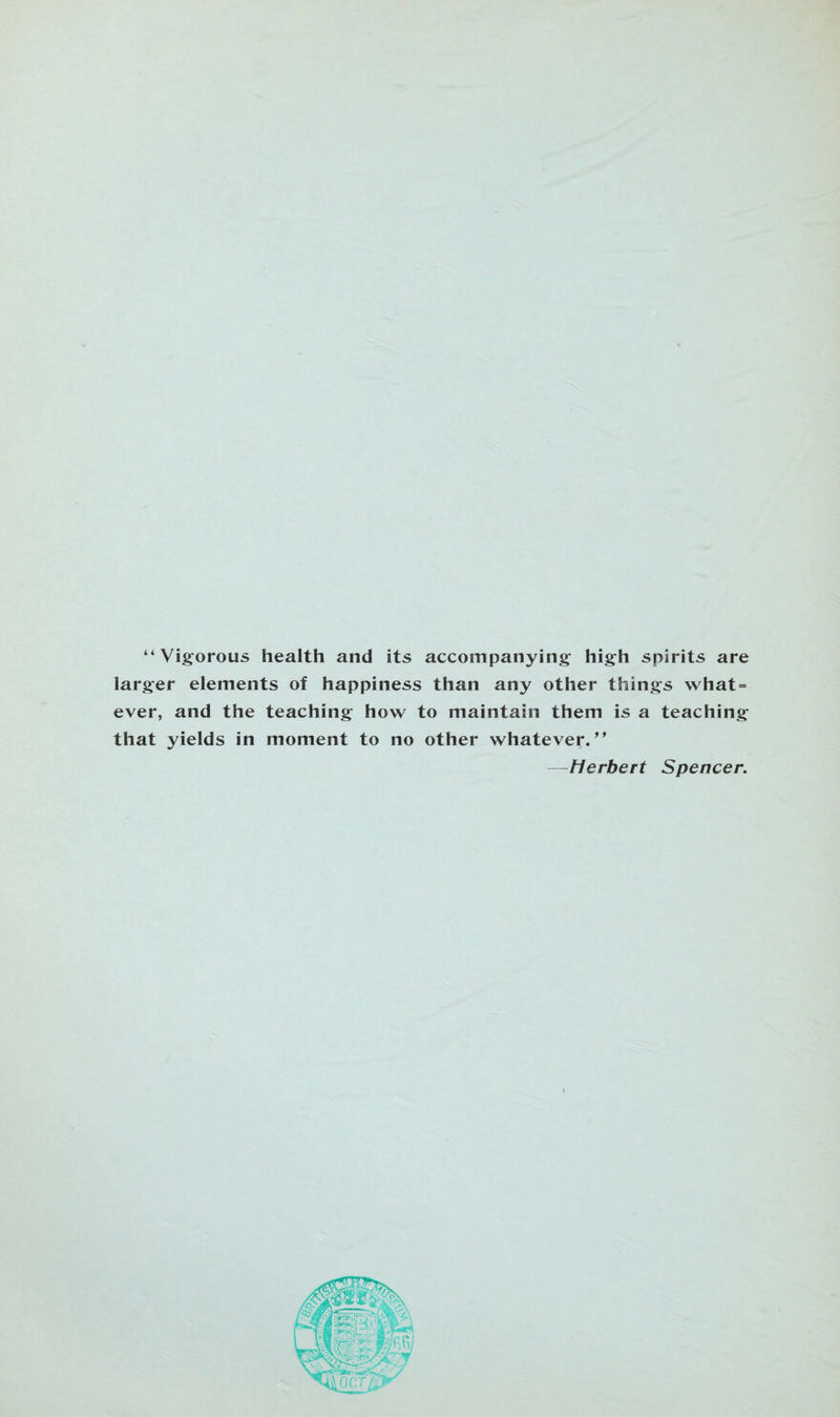 “Vigorous health and its accompanying high spirits are larger elements of happiness than any other things what = ever, and the teaching how to maintain them is a teaching that yields in moment to no other whatever.99 —Herbert Spencer.