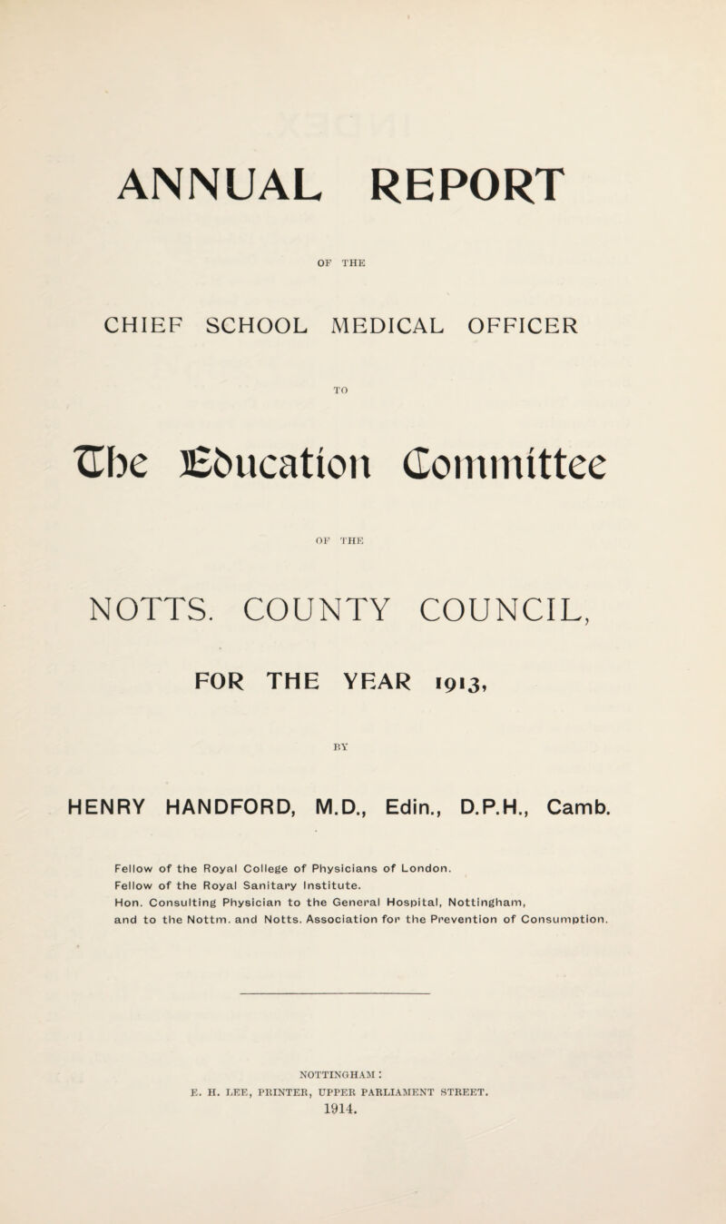 ANNUAL REPORT OF THE CHIEF SCHOOL MEDICAL OFFICER Cbe Vacation Committee OF THE NOTTS. COUNTY COUNCIL, FOR THE YEAR 1913, HENRY HANDFORD, M.D., Edin., D.P.H., Camb. Fellow of the Royal College of Physicians of London. Fellow of the Royal Sanitary Institute. Hon. Consulting Physician to the General Hospital, Nottingham, and to the Nottm. and Notts. Association for the Prevention of Consumption. NOTTINGHAM : E. H. LEE, PRINTER, UPPER PARLIAMENT STREET. 1914.