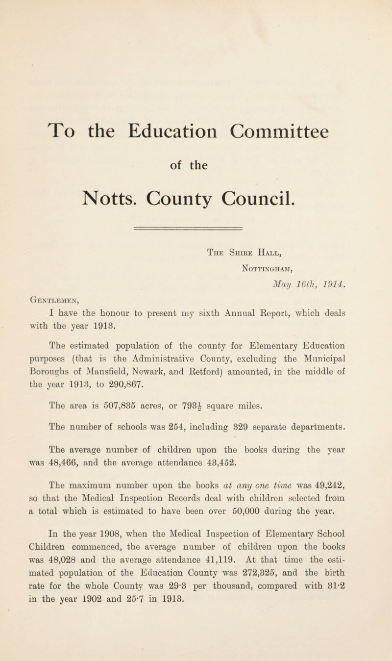 To the Education Committee of the Notts. County Council. The Shire Hall, Nottingham, May 16th, 1914. Gentlemen, I have the honour to present my sixth Annual Report, which deals with the year 1918. The estimated population of the county for Elementary Education purposes (that is the Administrative County, excluding the Municipal Boroughs of Mansfield, Newark, and Retford) amounted, in the middle of the year 1918, to 290,867. The area is 507,835 acres, or 793^ square miles. The number of schools was 254, including 329 separate departments. The average number of children upon the books during the year was 48,466, and the average attendance 43,452. The maximum number upon the books at any one time was 49,242, so that the Medical Inspection Records deal with children selected from a total which is estimated to have been over 50,000 during the year. In the year 1908, when the Medical Inspection of Elementary School Children commenced, the average number of children upon the books was 48,028 and the average attendance 41,119. At that time the esti¬ mated population of the Education County was 272,325, and the birth rate for the whole County was 29‘3 per thousand, compared with 31#2 in the year 1902 and 25-7 in 1913.
