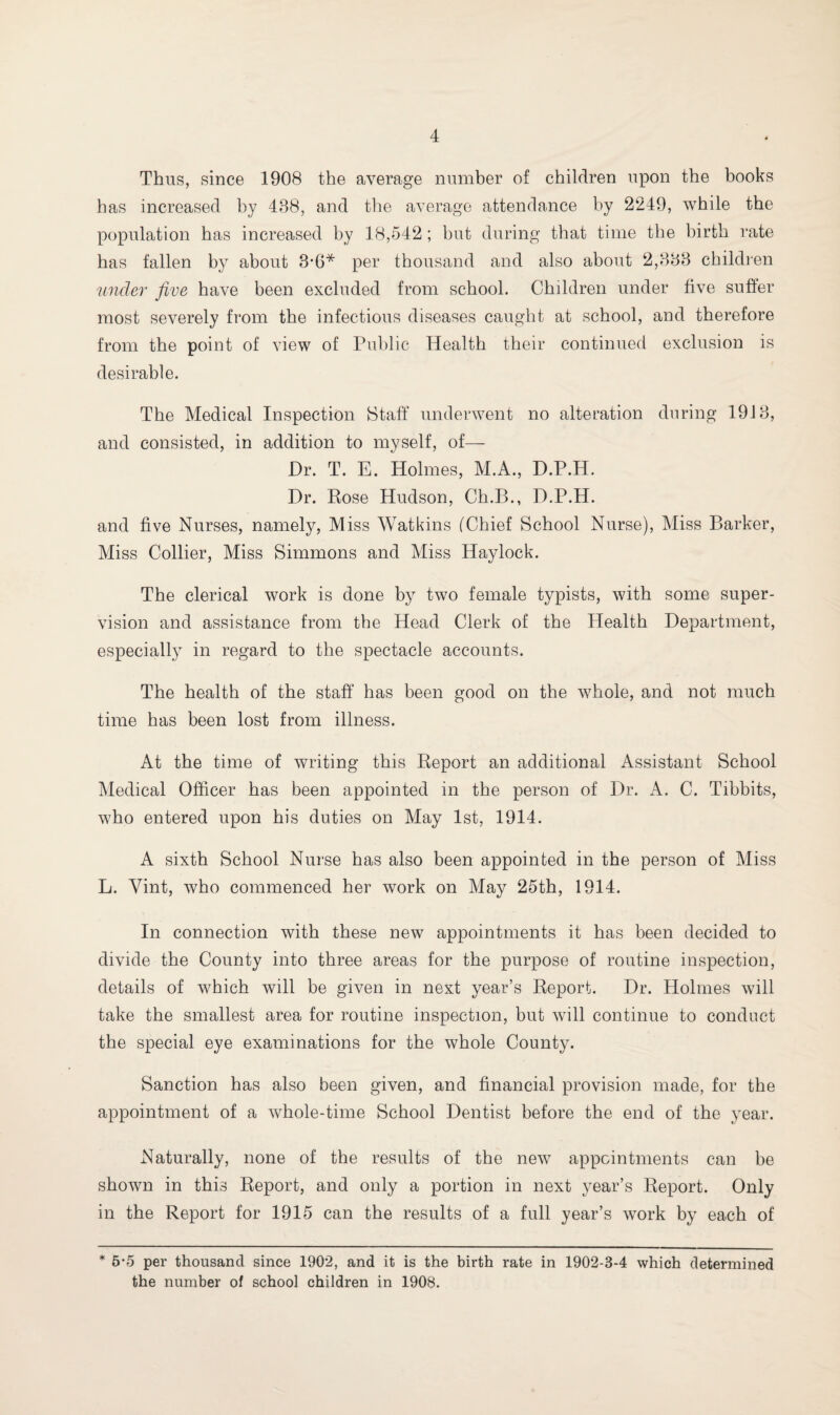 Thus, since 1908 the average number of children upon the books has increased by 488, and the average attendance by 2249, while the population has increased by 18,542 ; but during that time the birth rate has fallen by about 3'6* per thousand and also about 2,888 children under five have been excluded from school. Children under five suffer most severely from the infectious diseases caught at school, and therefore from the point of view of Public Health their continued exclusion is desirable. The Medical Inspection Staff* underwent no alteration during 1918, and consisted, in addition to myself, of— Dr. T. E. Holmes, M.A., D.P.H. Dr. Rose Hudson, Ch.B., D.P.H. and five Nurses, namely, Miss Watkins I Chief School Nurse), Miss Barker, Miss Collier, Miss Simmons and Miss Haylock. The clerical work is done by two female typists, with some super¬ vision and assistance from the Head Clerk of the Health Department, especially in regard to the spectacle accounts. The health of the staff has been good on the whole, and not much time has been lost from illness. At the time of writing this Report an additional Assistant School Medical Officer has been appointed in the person of Dr. A. C. Tibbits, who entered upon his duties on May 1st, 1914. A sixth School Nurse has also been appointed in the person of Miss L. Vint, who commenced her work on May 25th, 1914. In connection with these new appointments it has been decided to divide the County into three areas for the purpose of routine inspection, details of which will be given in next year’s Report. Dr. Holmes will take the smallest area for routine inspection, but will continue to conduct the special eye examinations for the whole County. Sanction has also been given, and financial provision made, for the appointment of a whole-time School Dentist before the end of the year. Naturally, none of the results of the new appointments can be shown in this Report, and only a portion in next year’s Report. Only in the Report for 1915 can the results of a full year’s work by each of * 5-5 per thousand since 1902, and it is the birth rate in 1902-3-4 which determined the number of school children in 1908.