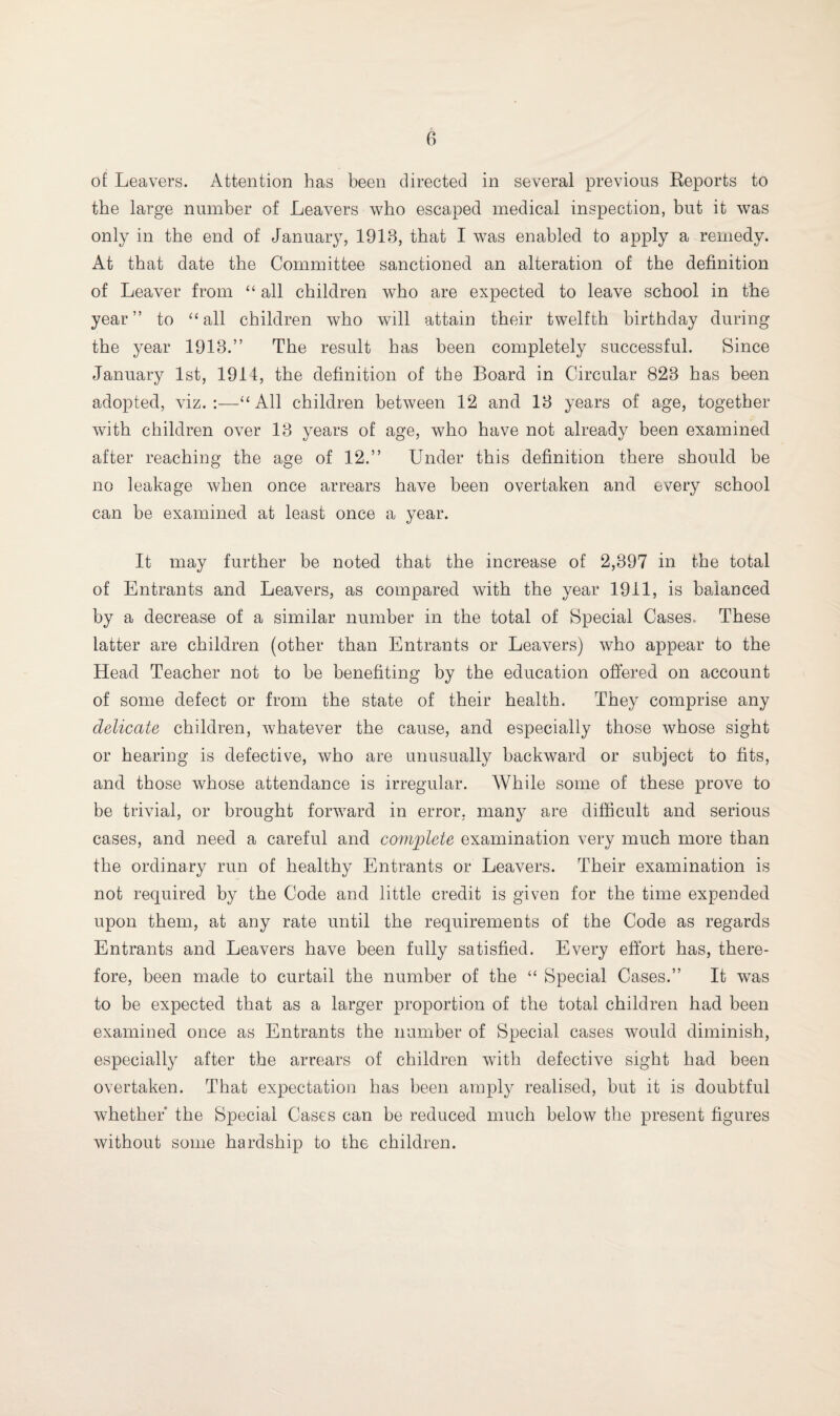 of Leavers. Attention has been directed in several previous Reports to the large number of Leavers who escaped medical inspection, but it was only in the end of January, 1918, that I was enabled to apply a remedy. At that date the Committee sanctioned an alteration of the definition of Leaver from “ all children who are expected to leave school in the year” to “ all children who will attain their twelfth birthday during the year 1918.” The result has been completely successful. Since January 1st, 1914, the definition of the Board in Circular 828 has been adopted, viz. :—“ All children between 12 and 18 years of age, together with children over 13 years of age, who have not already been examined after reaching the age of 12.” Under this definition there should be no leakage when once arrears have been overtaken and every school can be examined at least once a year. It may further be noted that the increase of 2,397 in the total of Entrants and Leavers, as compared with the year 1911, is balanced by a decrease of a similar number in the total of Special Cases. These latter are children (other than Entrants or Leavers) who appear to the Head Teacher not to be benefiting by the education offered on account of some defect or from the state of their health. They comprise any delicate children, whatever the cause, and especially those whose sight or hearing is defective, who are unusually backward or subject to fits, and those whose attendance is irregular. While some of these prove to be trivial, or brought forward in error, many are difficult and serious cases, and need a careful and complete examination very much more than the ordinary run of healthy Entrants or Leavers. Their examination is not required by the Code and little credit is given for the time expended upon them, at any rate until the requirements of the Code as regards Entrants and Leavers have been fully satisfied. Every effort has, there¬ fore, been made to curtail the number of the “ Special Cases.” It was to be expected that as a larger proportion of the total children had been examined once as Entrants the number of Special cases would diminish, especially after the arrears of children with defective sight had been overtaken. That expectation has been amply realised, but it is doubtful whether the Special Cases can be reduced much below the present figures without some hardship to the children.