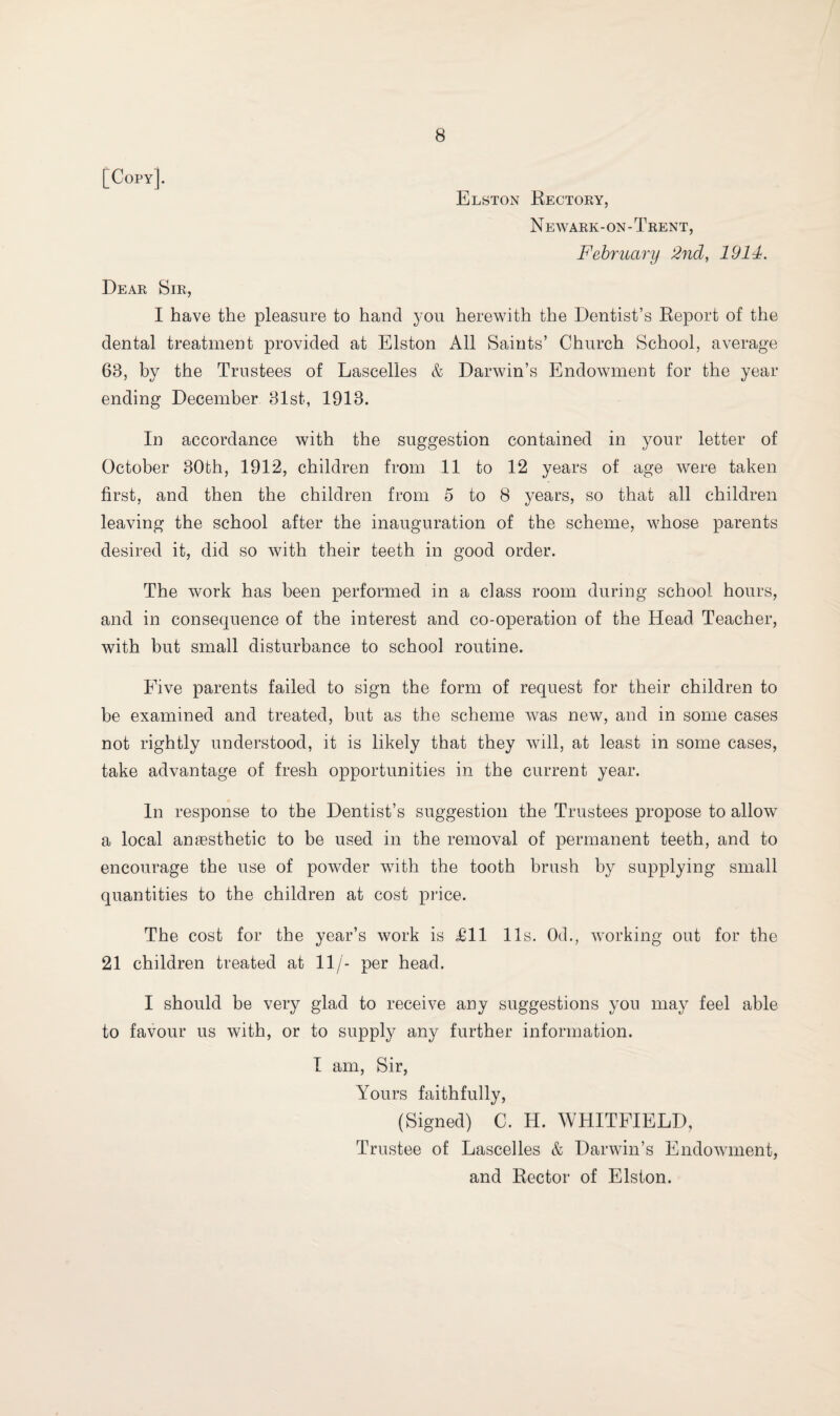 [Copy]. Elston Rectory, Newark-on-Trent, February 2nd, 1914. Dear Sir, I have the pleasure to hand you herewith the Dentist’s Report of the dental treatment provided at Elston All Saints’ Church School, average 63, by the Trustees of Lascelles & Darwin’s Endowment for the year ending December 31st, 1913. In accordance with the suggestion contained in your letter of October 30th, 1912, children from 11 to 12 years of age were taken first, and then the children from 5 to 8 years, so that all children leaving the school after the inauguration of the scheme, whose parents desired it, did so with their teeth in good order. The work has been performed in a class room during school hours, and in consequence of the interest and co-operation of the Head Teacher, with but small disturbance to school routine. Five parents failed to sign the form of request for their children to be examined and treated, but as the scheme was new, and in some cases not rightly understood, it is likely that they will, at least in some cases, take advantage of fresh opportunities in the current year. In response to the Dentist’s suggestion the Trustees propose to allow a local amesthetic to be used in the removal of permanent teeth, and to encourage the use of powder with the tooth brush by supplying small quantities to the children at cost price. The cost for the year’s work is Til 11s. 0d., working out for the 21 children treated at 11/- per head. I should be very glad to receive any suggestions you may feel able to favour us with, or to supply any further information. I am, Sir, Yours faithfully, (Signed) C. H. WHITFIELD, Trustee of Lascelles & Darwin’s Endowment, and Rector of Elston.