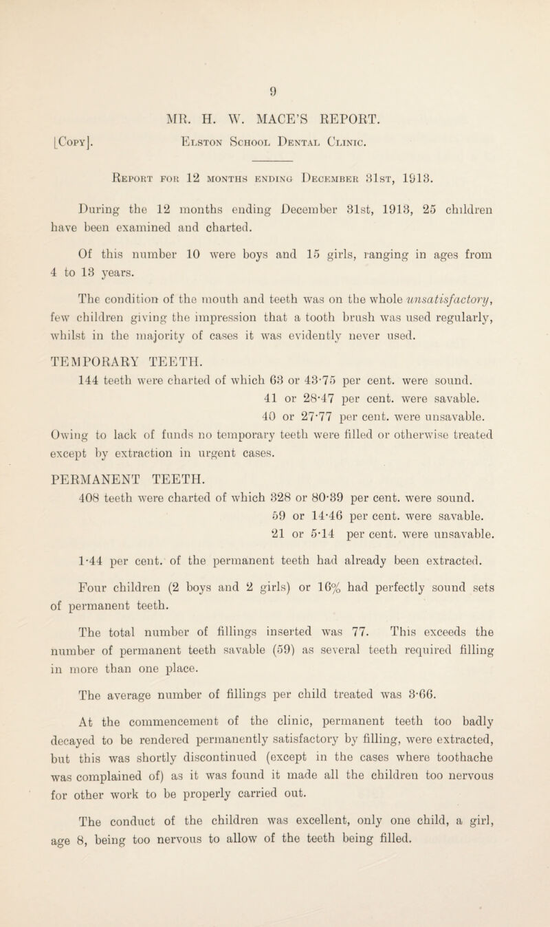 MR. H. W. MACE’S REPORT. [Copy]. Elston School Dental Clinic. Report for 12 months ending December 81st, 1918. During the 12 months ending December 31st, 1913, 25 children have been examined and charted. Of this number 10 were boys and 15 girls, ranging in ages from 4 to 13 years. The condition of the mouth and teeth was on the whole unsatisfactory, few children giving the impression that a tooth brush was used regularly, whilst in the majority of cases it was evidently never used. TEMPORARY TEETH. 144 teeth were charted of which 63 or 43-75 per cent, were sound. 41 or 28-47 per cent, were savable. 40 or 27*77 per cent, were unsavable. Owing to lack of funds no temporary teeth were filled or otherwise treated except by extraction in urgent cases. PERMANENT TEETH. 408 teeth were charted of which 328 or 80-89 per cent, were sound. 59 or 14-46 per cent, were savable. 21 or 5-14 per cent, were unsavable. 1-44 per cent, of the permanent teeth had already been extracted. Four children (2 boys and 2 girls) or 16% had perfectly sound sets of permanent teeth. The total number of fillings inserted was 77. This exceeds the number of permanent teeth savable (59) as several teeth required filling in more than one place. The average number of fillings per child treated was 3-66. At the commencement of the clinic, permanent teeth too badly decayed to be rendered permanently satisfactory by filling, were extracted, but this was shortly discontinued (except in the cases where toothache was complained of) as it was found it made all the children too nervous for other work to be properly carried out. The conduct of the children was excellent, only one child, a girl, age 8, being too nervous to allow of the teeth being filled.