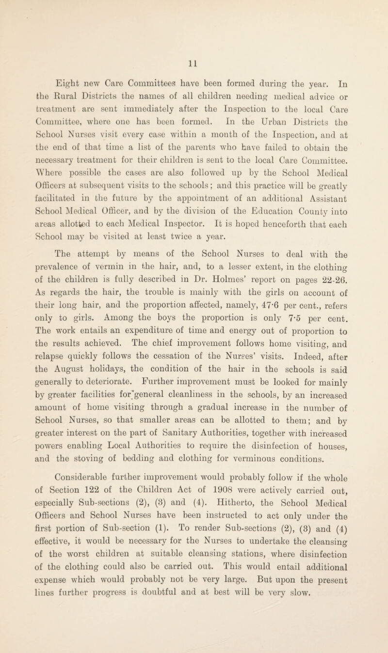 Eight new Care Committees have been formed during the year. In the Rural Districts the names of all children needing medical advice or treatment are sent immediately after the Inspection to the local Care Committee, where one has been formed. In the Urban Districts the School Nurses visit every case within a month of the Inspection, and at the end of that time a list of the parents who have failed to obtain the necessary treatment for their children is sent to the local Care Committee. Where possible the cases are also followed up by the School Medical Officers at subsequent visits to the schools; and this practice will be greatly facilitated in the future by the appointment of an additional Assistant School Medical Officer, and by the division of the Education County into areas allotted to each Medical Inspector. It is hoped henceforth that each School may be visited at least twice a year. The attempt by means of the School Nurses to deal with the prevalence of vermin in the hair, and, to a lesser extent, in the clothing of the children is fully described in Dr. Holmes’ report on pages 22-26. As regards the hair, the trouble is mainly with the girls on account of their long hair, and the proportion affected, namely, 47’6 per cent., refers only to girls. Among the boys the proportion is only 7*5 per cent. The work entails an expenditure of time and energy out of proportion to the results achieved. The chief improvement follows home visiting, and relapse quickly follows the cessation of the Nurses’ visits. Indeed, after the August holidays, the condition of the hair in the schools is said generally to deteriorate. Further improvement must be looked for mainly by greater facilities for’general cleanliness in the schools, by an increased amount of home visiting through a gradual increase in the number of School Nurses, so that smaller areas can be allotted to them; and by greater interest on the part of Sanitary Authorities, together with increased powers enabling Local Authorities to require the disinfection of houses, and the stoving of bedding and clothing for verminous conditions. Considerable further improvement would probably follow if the whole of Section 122 of the Children Act of 1908 were actively carried out, especially Sub-sections (2), (8) and (4). Hitherto, the School Medical Officers and School Nurses have been instructed to act only under the first portion of Sub-section (1). To render Sub-sections (2), (8) and (4) effective, it would be necessary for the Nurses to undertake the cleansing of the worst children at suitable cleansing stations, where disinfection of the clothing could also be carried out. This would entail additional expense which would probably not be very large. But upon the present lines further progress is doubtful and at best will be very slow.