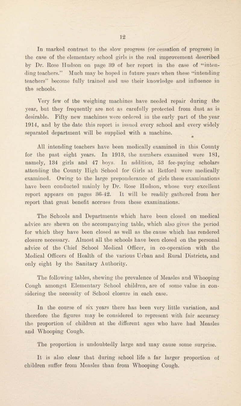 In marked contrast to the slow progress (or cessation of progress) in the case of the elementary school girls is the real improvement described by Dr. Rose Hudson on page 39 of her report in the case of “inten¬ ding teachers.” Much may be hoped in future years when these “intending teachers” become fully trained and use their knowledge and influence in the schools. Very few of the weighing machines have needed repair during the year, but they frequently are not as carefully protected from dust as is desirable. Fifty new machines were ordered in the early part of the year 1914, and by the date this report is issued every school and every widely separated department will be supplied with a machine. All intending teachers have been medically examined in this County for the past eight years. In 1913, the numbers examined were 181, namely, 134 girls and 47 boys. In addition, 53 fee-paying scholars attending the County High School for Girls at Retford were medically examined. Owing to the large preponderance of girls these examinations have been conducted mainly by Dr. Rose Hudson, whose very excellent report appears on pages 36-42. It will be readily gathered from her report that great benefit accrues from these examinations. The Schools and Departments which have been closed on medical advice are shewn on the accompanying table, which also gives the period for which they have been closed as well as the cause which has rendered closure necessary. Almost all the schools have been closed on the personal advice of the Chief School Medical Officer, in co-operation with the Medical Officers of Health of the various Urban and Rural Districts, and only eight by the Sanitary Authority. The following tables, shewing the prevalence of Measles and Whooping- Cough amongst Elementary School children, are of some value in con¬ sidering the necessity of School closure in each case. In the course of six years there has been very little variation, and therefore the figures may be considered to represent with fair accuracy the proportion of children at the different ages who have had Measles and Whooping Cough. The proportion is undoubtedly large and may cause some surprise. It is also clear that during school life a far larger proportion of children suffer from Measles than from Whooping Cough.