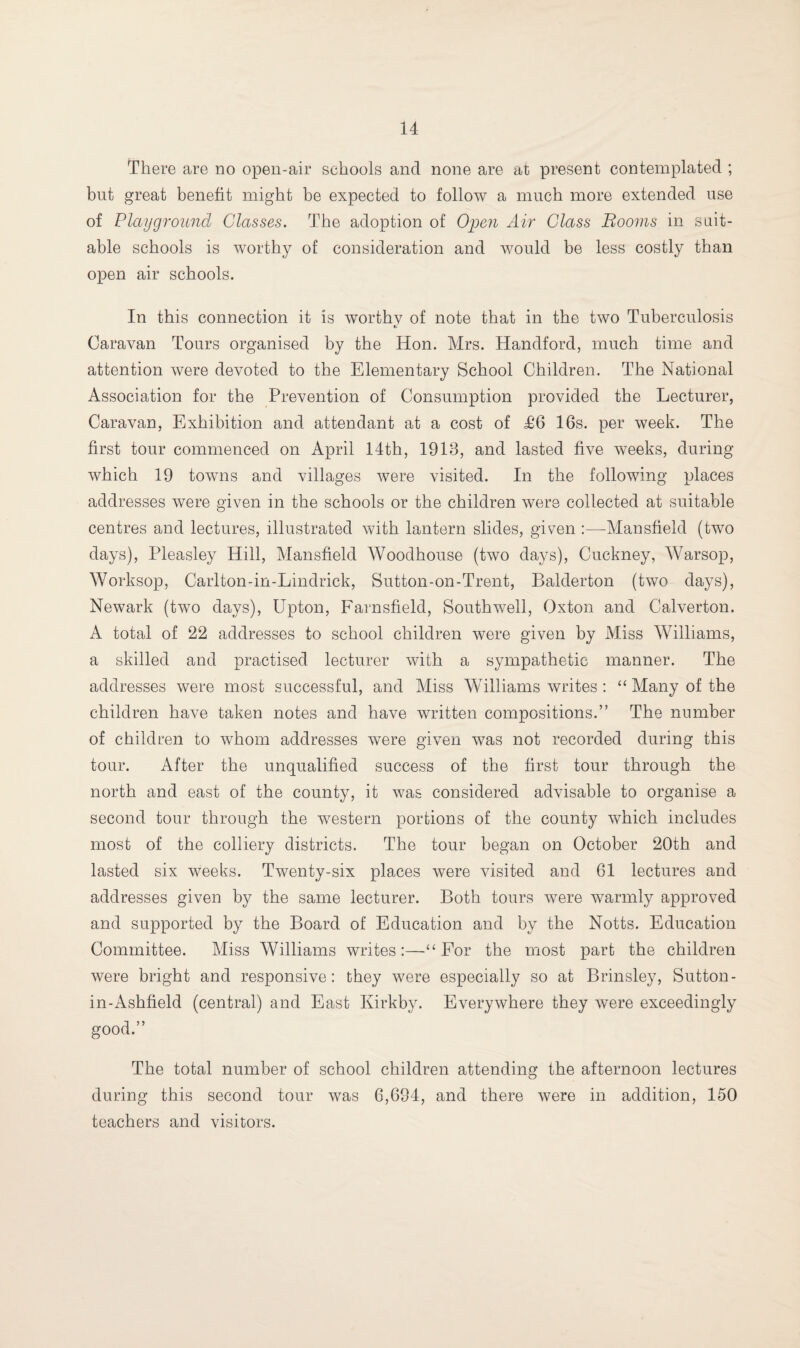 There are no open-air schools and none are at present contemplated ; but great benefit might be expected to follow a much more extended use of Playground Glasses. The adoption of Open Air Class Booms in suit¬ able schools is worthy of consideration and would be less costly than open air schools. In this connection it is worthy of note that in the two Tuberculosis Caravan Tours organised by the Hon. Mrs. Handford, much time and attention were devoted to the Elementary School Children. The National Association for the Prevention of Consumption provided the Lecturer, Caravan, Exhibition and attendant at a cost of £6 16s. per week. The first tour commenced on April 14th, 1918, and lasted five weeks, during which 19 towns and villages were visited. In the following places addresses were given in the schools or the children were collected at suitable centres and lectures, illustrated with lantern slides, given :—-Mansfield (two days), Pleasley Hill, Mansfield Woodhouse (two days), Cuckney, Warsop, Worksop, Carlton-in-Lindrick, Sutton-on-Trent, Balderton (two days), Newark (two days), Upton, Farnsfield, Southwell, Oxton and Calverton. A total of 22 addresses to school children were given by Miss Williams, a skilled and practised lecturer with a sympathetic manner. The addresses were most successful, and Miss Williams writes : “ Many of the children have taken notes and have written compositions.” The number of children to whom addresses were given was not recorded during this tour. After the unqualified success of the first tour through the north and east of the county, it was considered advisable to organise a second tour through the western portions of the county which includes most of the colliery districts. The tour began on October 20th and lasted six weeks. Twenty-six places were visited and 61 lectures and addresses given by the same lecturer. Both tours were warmly approved and supported by the Board of Education and by the Notts. Education Committee. Miss Williams writes:—“ For the most part the children were bright and responsive: they were especially so at Brinsley, Sutton- in-Ashfield (central) and East Kirkby. Everywhere they were exceedingly good.” The total number of school children attending the afternoon lectures during this second tour was 6,694, and there were in addition, 150 teachers and visitors.