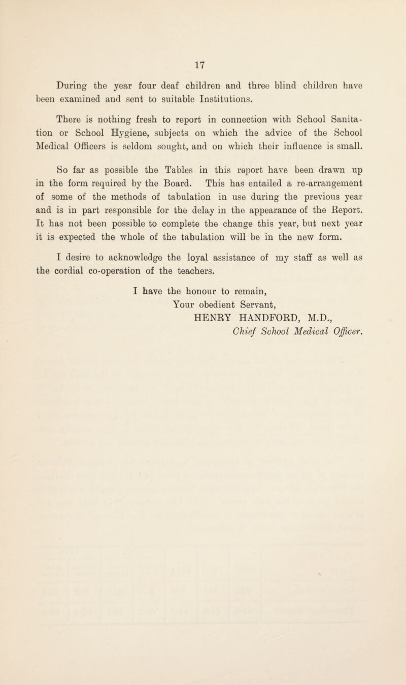 During the year four deaf children and three blind children have been examined and sent to suitable Institutions. There is nothing fresh to report in connection with School Sanita¬ tion or School Hygiene, subjects on which the advice of the School Medical Officers is seldom sought, and on which their influence is small. So far as possible the Tables in this report have been drawn up in the form required by the Board. This has entailed a re-arrangement of some of the methods of tabulation in use during the previous year and is in part responsible for the delay in the appearance of the Report. It has not been possible to complete the change this year, but next year it is expected the whole of the tabulation will be in the new form. I desire to acknowledge the loyal assistance of my staff as well as the cordial co-operation of the teachers. I have the honour to remain, Your obedient Servant, HENRY HANDFORD, M.D., Chief School Medical Officer.