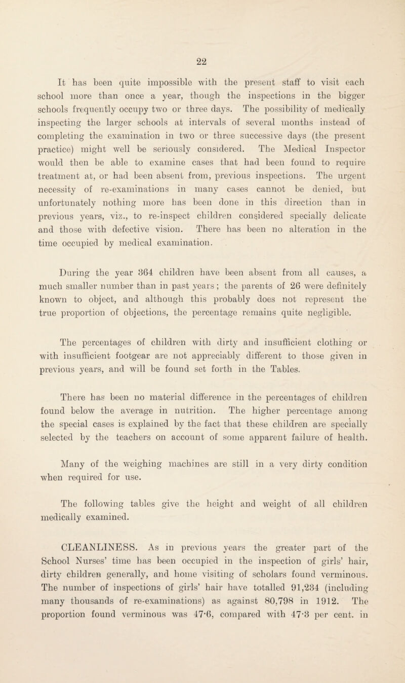 It has been quite impossible with the present staff to visit each school more than once a year, though the inspections in the bigger schools frequently occupy two or three days. The possibility of medically inspecting the larger schools at intervals of several months instead of completing the examination in two or three successive days (the present practice) might well be seriously considered. The Medical Inspector would then be able to examine cases that had been found to require treatment at, or had been absent from, previous inspections. The urgent necessity of re-examinations in many cases cannot be denied, but unfortunately nothing more has been done in this direction than in previous years, viz., to re-inspect children considered specially delicate and those with defective vision. There has been no alteration in the time occupied by medical examination. During the year 864 children have been absent from all causes, a much smaller number than in past years ; the parents of 26 were definitely known to object, and although this probably does not represent the true proportion of objections, the percentage remains quite negligible. The percentages of children with dirty and insufficient clothing or with insufficient footgear are not appreciably different to those given in previous years, and will be found set forth in the Tables. There has been no material difference in the percentages of children found below the average in nutrition. The higher percentage among the special cases is explained by the fact that these children are specially selected by the teachers on account of some apparent failure of health. Many of the weighing machines are still in a very dirty condition when required for use. The following tables give the height and weight of all children medically examined. CLEANLINESS. As in previous years the greater part of the School Nurses’ time has been occupied in the inspection of girls’ hair, dirty children generally, and home visiting of scholars found verminous. The number of inspections of girls’ hair have totalled 91,234 (including many thousands of re-examinations) as against 80,798 in 1912. The proportion found verminous was 47*6, compared with 47’3 per cent, in