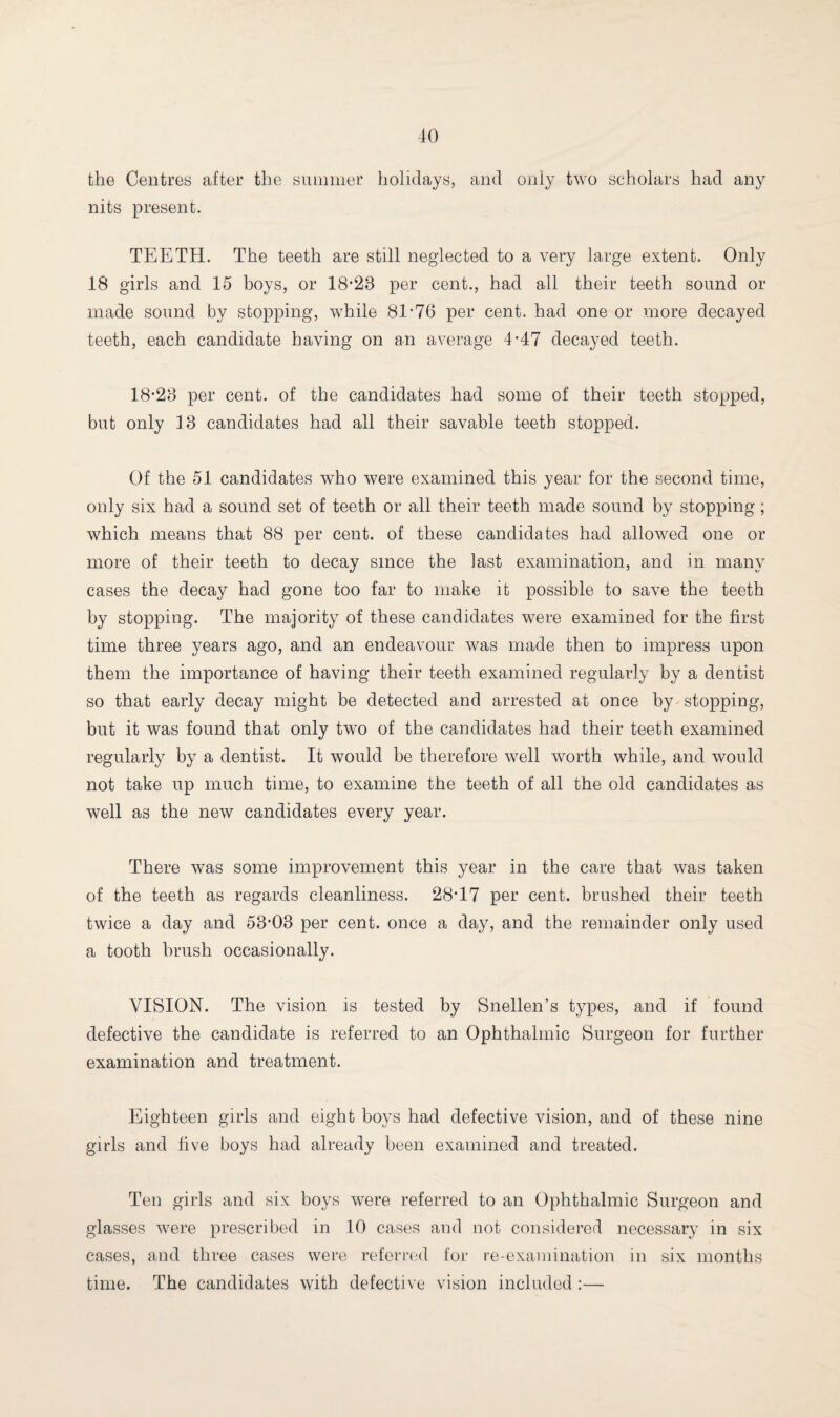 JO the Centres after the summer holidays, and only two scholars had any nits present. TEETH. The teeth are still neglected to a very large extent. Only 18 girls and 15 boys, or 18-23 per cent., had all their teeth sound or made sound by stopping, while 81-76 per cent, had one or more decayed teeth, each candidate having on an average 4-47 decayed teeth. 18-28 per cent, of the candidates had some of their teeth stopped, but only 18 candidates had all their savable teeth stopped. Of the 51 candidates who were examined this year for the second time, only six had a sound set of teeth or all their teeth made sound by stopping; which means that 88 per cent, of these candidates had allowed one or more of their teeth to decay since the last examination, and in many cases the decay had gone too far to make it possible to save the teeth by stopping. The majority of these candidates were examined for the first time three years ago, and an endeavour was made then to impress upon them the importance of having their teeth examined regularly by a dentist so that early decay might be detected and arrested at once by stopping, but it was found that only two of the candidates had their teeth examined regularly by a dentist. It would be therefore well worth while, and would not take up much time, to examine the teeth of all the old candidates as well as the new candidates every year. There was some improvement this year in the care that was taken of the teeth as regards cleanliness. 28-17 per cent, brushed their teeth twice a day and 53-03 per cent, once a day, and the remainder only used a tooth brush occasionally. VISION. The vision is tested by Snellen’s types, and if found defective the candidate is referred to an Ophthalmic Surgeon for further examination and treatment. Eighteen girls and eight boys had defective vision, and of these nine girls and live boys had already been examined and treated. Ten girls and six boys were referred to an Ophthalmic Surgeon and glasses were prescribed in 10 cases and not considered necessary in six cases, and three cases were referred for re-examination in six months time. The candidates with defective vision included :—