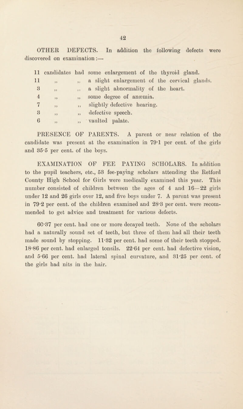 OTHER DEFECTS. In addition the following defects were discovered on examination :— 11 candidates had some enlargement of the thyroid gland. 11 ,, „ a slight enlargement of the cervical glands. 3 „ ,, a slight abnormality of the heart. 4 ,, ,, some degree of anaemia. 7 ,, ,, slightly defective hearing. 3 ,, ,, defective speech. 6 ,, ,, vaulted palate. PRESENCE OF PARENTS. A parent or near relation of the candidate was present at the examination in 79*1 per cent, of the girls and 85-5 per cent, of the boys. EXAMINATION OF FEE PAYING SCHOLARS. In addition to the pupil teachers, etc., 53 fee-paying scholars attending the Retford County High School for Girls were medically examined this year. This number consisted of children between the ages of 4 and 18—22 girls under 12 and 26 girls over 12, and five boys under 7. A parent was present in 79*2 per cent, of the children examined and 28*3 per cent, were recom¬ mended to get advice and treatment for various defects. 60*37 per cent, had one or more decayed teeth. None of the scholars had a naturally sound set of teeth, but three of them had all their teeth made sound by stopping. 11*32 per cent, had some of their teeth stopped. 18*86 per cent, had enlarged tonsils. 22*64 per cent, had defective vision, and 5*66 per cent, had lateral spinal curvature, and 31*25 per cent, of the girls had nits in the hair.