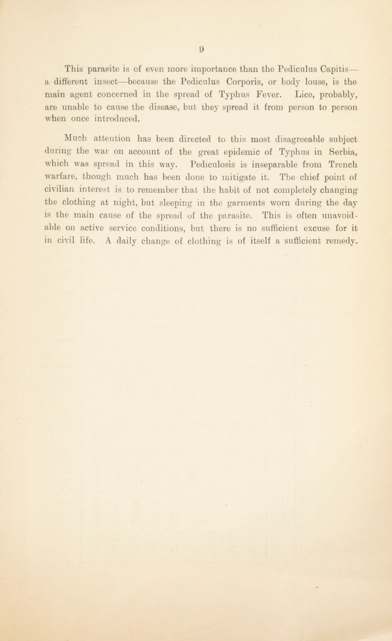 This parasite is of even more importance than the Pediculus Capitis— a different insect—because the Pediculus Corporis, or body louse, is the main agent concerned in the spread of Typhus Fever. Lice, probably, are unable to cause the disease, but they spread it from person to person when once introduced. Much attention has been directed to this most disagreeable subject during the war on account of the great epidemic of Typhus in Serbia, which was spread in this way. Pediculosis is inseparable from Trench warfare, though much has been done to mitigate it. The chief point of civilian interest is to remember that the habit of not completely changing the clothing at night, but sleeping in the garments worn during the day is the main cause of the spread of the parasite. This is often unavoid¬ able on active service conditions, but there is no sufficient excuse for it in civil life. A daily change of clothing is of itself a sufficient remedy.