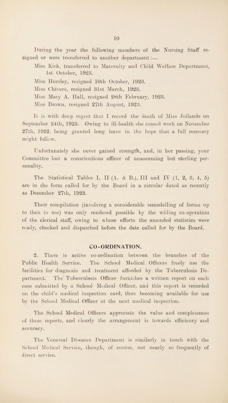 During the year the following members of the Nursing Staff re¬ signed or were transferred to another department:— Miss Kirk, transferred to Maternity and Child Welfare Department, 1st October, 1928. Miss Horsley, resigned 10th October, 1928. Miss Chivers, resigned 81st March, 1923. Miss Maty A. Hall, resigned 28th February, 1923. Mi ss Brown, resigned 27th August, 1928. It is with deep regret that I record the death of Miss Jollands on September 24th, 1928. Owing to ill-health she ceased work on November 27th, 1922, being granted long leave in the hope that a full recovery might follow. Unfortunately she never gained strength, and, in her passing, your Committee lost a conscientious officer of unassuming but sterling per¬ sonality. The Statistical Tables I, II (A. & B.), Ill and IV (l, 2, 3, 4, 5) are in the form called for by the Board in a circular dated as recently as December 27th, 1923. Their compilation (involving a considerable remodelling of forms up to then in use) was only rendered possible by the willing co-operation of the clerical staff, owing to whose efforts the amended statistics were ready, checked and dispatched before the date called for by the Board. CO = ORDINATION. 2. There is active co-ordination between the branches of the Public Health Service. The School Medical Officers freely use the facilities for diagnosis and treatment afforded by the Tuberculosis De¬ partment. The Tuberculosis Officer furnishes a written report on each case submitted by a School Mtdical Officer, and this report is recorded on the child’s medical inspection card, thus becoming available for use by the School Medical Officer at the next medical inspection. The School Medical Officers appreciate the value and completeness of these reports, and clearly the arrangement is towards efficiency and accuracy. The Venereal Diseases Department is similarly in touch with the School Medical Service, though, of course, not nearly so frequently of direct service.