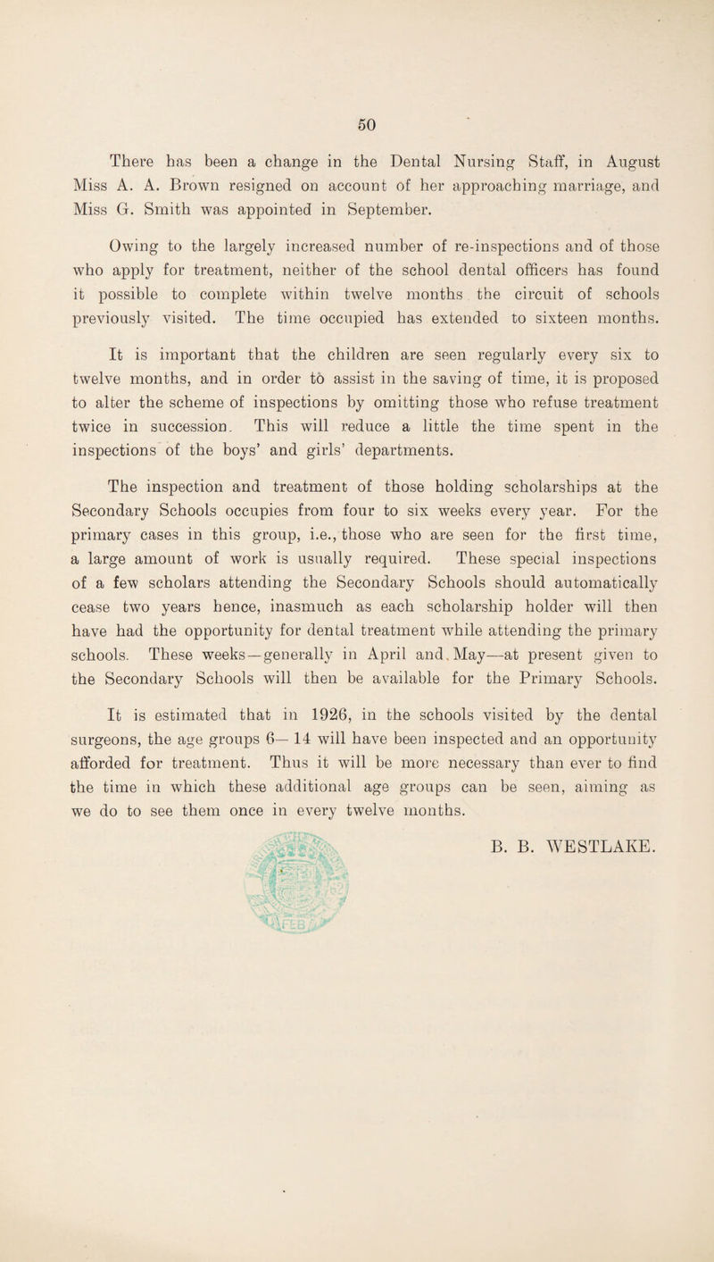 There has been a change in the Dental Nursing Staff, in August Miss A. A. Brown resigned on account of her approaching marriage, and Miss G. Smith was appointed in September. Owing to the largely increased number of re-inspections and of those who apply for treatment, neither of the school dental officers has found it possible to complete within twelve months the circuit of schools previously visited. The time occupied has extended to sixteen months. It is important that the children are seen regularly every six to twelve months, and in order to assist in the saving of time, it is proposed to alter the scheme of inspections by omitting those who refuse treatment twice in succession. This will reduce a little the time spent in the inspections of the boys’ and girls’ departments. The inspection and treatment of those holding scholarships at the Secondary Schools occupies from four to six weeks every year. For the primary cases in this group, i.e., those who are seen for the first time, a large amount of work is usually required. These special inspections of a few scholars attending the Secondary Schools should automatically cease two years hence, inasmuch as each scholarship holder will then have had the opportunity for dental treatment while attending the primary schools. These weeks—generally in April and May—at present given to the Secondary Schools will then be available for the Primary Schools. It is estimated that in 1926, in the schools visited by the dental surgeons, the age groups 6— 14 will have been inspected and an opportunity afforded for treatment. Thus it will be more necessary than ever to find the time in which these additional age groups can be seen, aiming as we do to see them once in every twelve months. B. B. WESTLAKE.