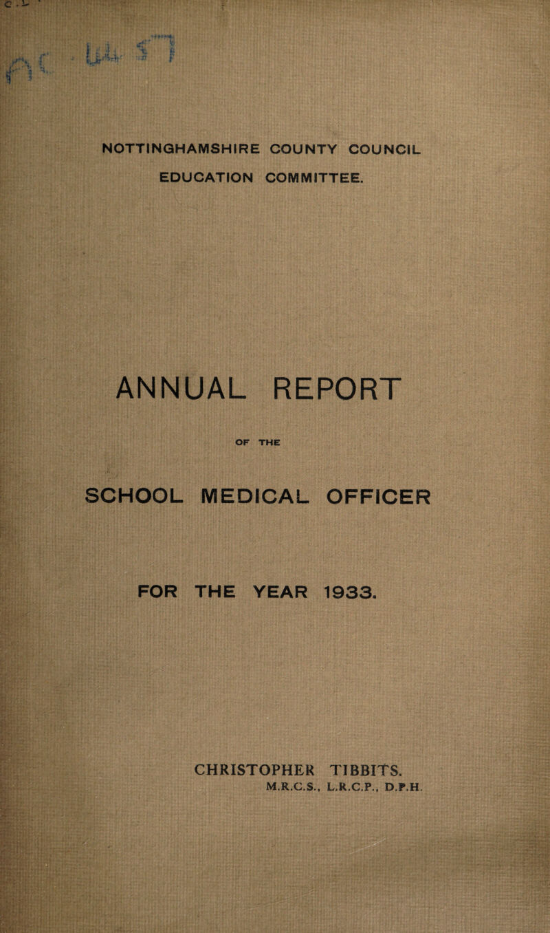 NOTTINGHAMSHIRE COUNTY COUNCIL EDUCATION COMMITTEE. ANNUAL REPORT OF THE SCHOOL MEDICAL OFFICER FOR THE YEAR 1933. CHRISTOPHER TIBBITS. M.R.C.S., L.R.C.P., D.P.H.