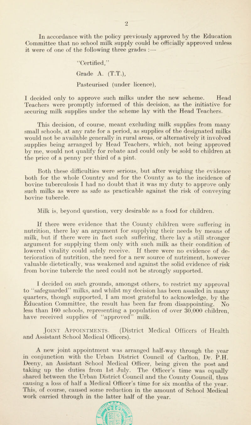 In accordance with the policy previously approved by the Education Committee that no school milk supply could be officially approved unless it were of one of the following three grades :— “ Certified,” Grade A. (T.T.), Pasteurised (under licence), I decided only to approve such milks under the new scheme. Head Teachers were promptly informed of this decision, as the initiative for securing milk supplies under the scheme lay with the Head Teachers. This decision, of course, meant excluding milk supplies from many small schools, at any rate for a period, as supplies of the designated milks would not be available generally in rural areas, or alternatively it involved supplies being arranged by Head Teachers, which, not being approved by me, would not qualify for rebate and could only be sold to children at the price of a penny per third of a pint. Both these difficulties were serious, but after weighing the evidence both for the whole Country and for the County as to the incidence of bovine tuberculosis I had no doubt that it was my duty to approve only such milks as were as safe as practicable against the risk of conveying bovine tubercle. Milk is, beyond question, very desirable as a food for children. If there were evidence that the County children were suffering in nutrition, there lay an argument for supplying their needs by means of milk, but if there were in fact such suffering, there lay a still stronger argument for supplying them only with such milk as their condition of lowered vitality could safely receive. If there were no evidence of de¬ terioration of nutrition, the need for a new source of nutriment, however valuable dietetically, was weakened and against the solid evidence of risk from bovine tubercle the need could not be strongly supported. I decided on such grounds, amongst others, to restrict my approval to ‘‘safeguarded” milks, and whilst my decision has been assailed in many quarters, though supported, I am most grateful to acknowledge, by the Education Committee, the result has been far from disappointing. No less than 160 schools, representing a population of over 30,000 children, have received supplies of ‘approved” milk. Joint Appointments. (District Medical Officers of Health and Assistant School Medical Officers). A new joint appointment was arranged half-way through the year in conjunction with the Urban District Council of Carlton, Dr. P.H. Deeny, an Assistant School Medical Officer, being given the post and taking up the duties from 1st July. The Officer’s time was equally shared between the Urban District Council and the County Council, thus causing a loss of half a Medical Officer’s time for six months of the year. This, of course, caused some reduction in the amount of School Medical work carried through in the latter half of the year.