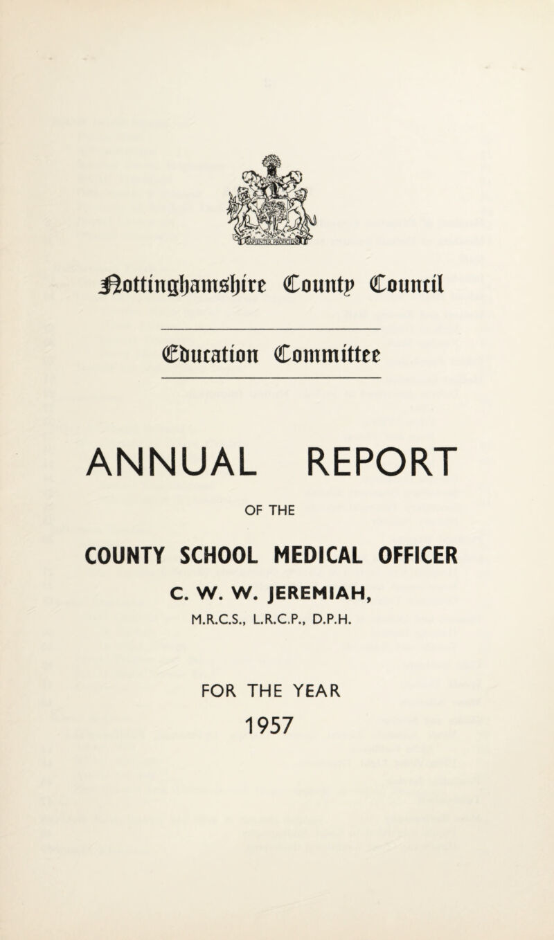 J^ottmgjjamtflnre Count? Council Ciiutation Committee ANNUAL REPORT OF THE COUNTY SCHOOL MEDICAL OFFICER C. W. W. JEREMIAH, M.R.C.S., L.R.C.P., D.P.H. FOR THE YEAR 1957