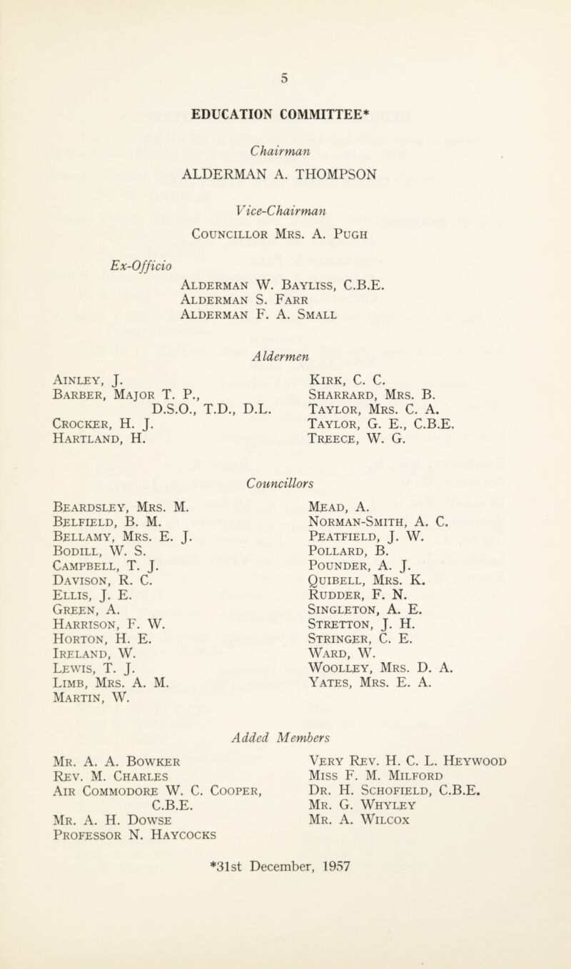 EDUCATION COMMITTEE* Chairman ALDERMAN A. THOMPSON Vice-Chairman Councillor Mrs. A. Pugh Ex-Officio Alderman W. Bayliss, C.B.E. Alderman S. Farr Alderman F. A. Small Aldermen Ainley, J. Barber, Major T. P., D.S.O., T.D., D.L. Crocker, H. J. Hartland, H. Kirk, C. C. Sharrard, Mrs. B. Taylor, Mrs. C. A. Taylor, G. E., C.B.E. Treece, W. G. Beardsley, Mrs. M. Belfield, B. M. Bellamy, Mrs. E. J. Bodill, W. S. Campbell, T. J. Davison, R. C. Ellis, J. E. Green, A. Harrison, F. W. Horton, H. E. Ireland, W. Lewis, T. J. Limb, Mrs. A. M. Martin, W. Councillors Mead, A. Norman-Smith, A. C. Peatfield, J. W. Pollard, B. Pounder, A. J. Quibell, Mrs. K. Rudder, F. N. Singleton, A. E. Stretton, J. H. Stringer, C. E. Ward, W. Woolley, Mrs. D. A. Yates, Mrs. E. A. Added Members Mr. A. A. Bowker Rev. M. Charles Air Commodore W. C. Cooper, C.B.E. Mr. A. H. Dowse Professor N. Haycocks Very Rev. H. C. L. Heywood Miss F. M. Milford Dr. H. Schofield, C.B.E. Mr. G. Whyley Mr. A. Wilcox