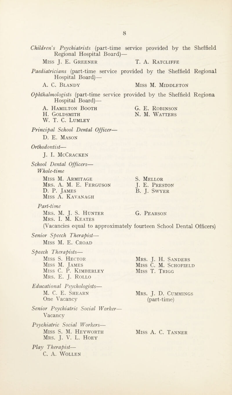 Children s Psychiatrists (part-time service provided by the Sheffield Regional Hospital Board)— Miss J. E. Greener T. A. Ratcliffe Paediatricians (part-time service provided by the Sheffield Regional Hospital Board) — A. C. Blandy Miss M. Middleton Ophthalmologists (part-time service provided by the Sheffield Regiona Hospital Board)— A. Hamilton Booth G. E. Robinson H. Goldsmith N. M. Watters W. T. C. Lumley Principal School Dental Officer— D. E. Mason Orthodontist— J. I. McCracken School Dental Officers— Whole-time Miss M. Armitage Mrs. A. M. E. Ferguson D. P. James Miss A. Kavanagh S. Mellor J. E. Preston B. J. Swyer Part-time Mrs. M. J. S. Hunter G. Pearson Mrs. I. M. Keates (Vacancies equal to approximately fourteen School Dental Officers) Senior Speech Therapist— Miss M. E. Croad Speech Therapists-— Miss S. Hector Miss M. James Miss C. P. Kimberley Mrs. E. J. Rollo Educational Psychologists— M. C. E. Shearn One Vacancy Senior Psychiatric Social Worker— Vacancy Psychiatric Social Workers— Miss S. M. Heyworth Mrs. J. V. L. Hoey Play Therapist— C. A. WOLLEN Mrs. J. H. Sanders Miss C. M. Schofield Miss T. Trigg Mrs. J. D. Cummings (part-time) Miss A. C. Tanner