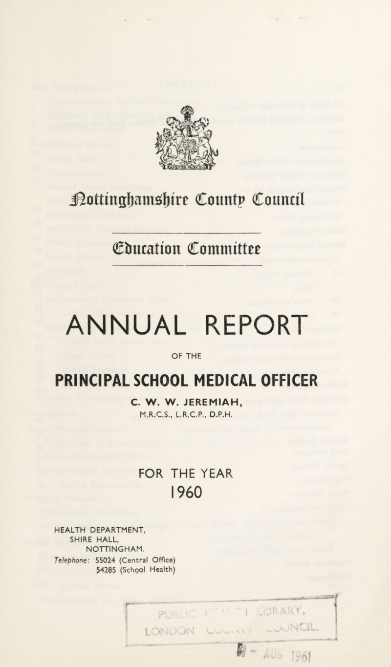 education Committee ANNUAL REPORT OF THE PRINCIPAL SCHOOL MEDICAL OFFICER C. W. W. JEREMIAH, M.R.C.S., L.R.C.P., D.P.H. FOR THE YEAR I960 HEALTH DEPARTMENT, SHIRE HALL, NOTTINGHAM. Telephone: 55024 (Central Office) 54285 (School Health)