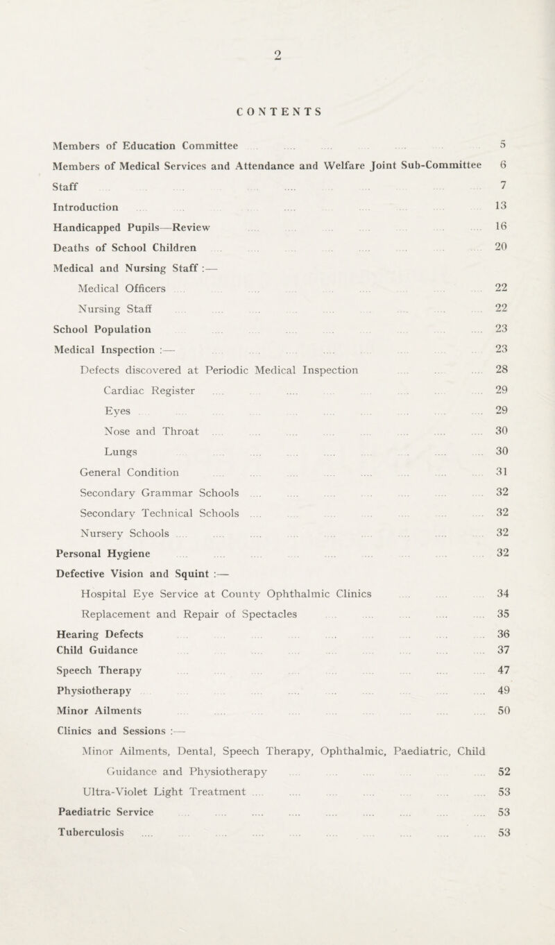 CONTENTS Members of Education Committee 5 Members of Medical Services and Attendance and Welfare Joint Sub-Committee 6 Staff . 7 Introduction 13 Handicapped Pupils—Review 16 Deaths of School Children 20 Medical and Nursing Staff :— Medical Officers 22 Nursing Staff .... .... .... ... 22 School Population .23 Medical Inspection :— .... 23 Defects discovered at Periodic Medical Inspection .... ... 28 Cardiac Register .... .... .29 Eyes . . .... .... .... .... .... .... .... .... .... 29 Nose and Throat .... ... .... .... ... .... .... 30 Lungs .... .... .. ... .... 30 General Condition .... ... .... .... .... 31 Secondary Grammar Schools ... .... .... . . ... .... 32 Secondary Technical Schools .... ... ... .32 Nursery Schools .... .... .... .... .32 Personal Hygiene 32 Defective Vision and Squint :— Hospital Eye Service at County Ophthalmic Clinics 34 Replacement and Repair of Spectacles ... .. .... .... 35 Hearing Defects .... 36 Child Guidance 37 Speech Therapy 47 Physiotherapy ... .... .... .... .... .... ... 49 Minor Ailments 50 Clinics and Sessions :— Minor Ailments, Dental, Speech Therapy, Ophthalmic, Paediatric, Child Guidance and Physiotherapy .... 52 Ultra-Violet Light Treatment .... .... ... .... .... 53 Paediatric Service .... .... .... .... .... .... .... .... 53 Tuberculosis .... .... .... .... .... . .... .... .... 53