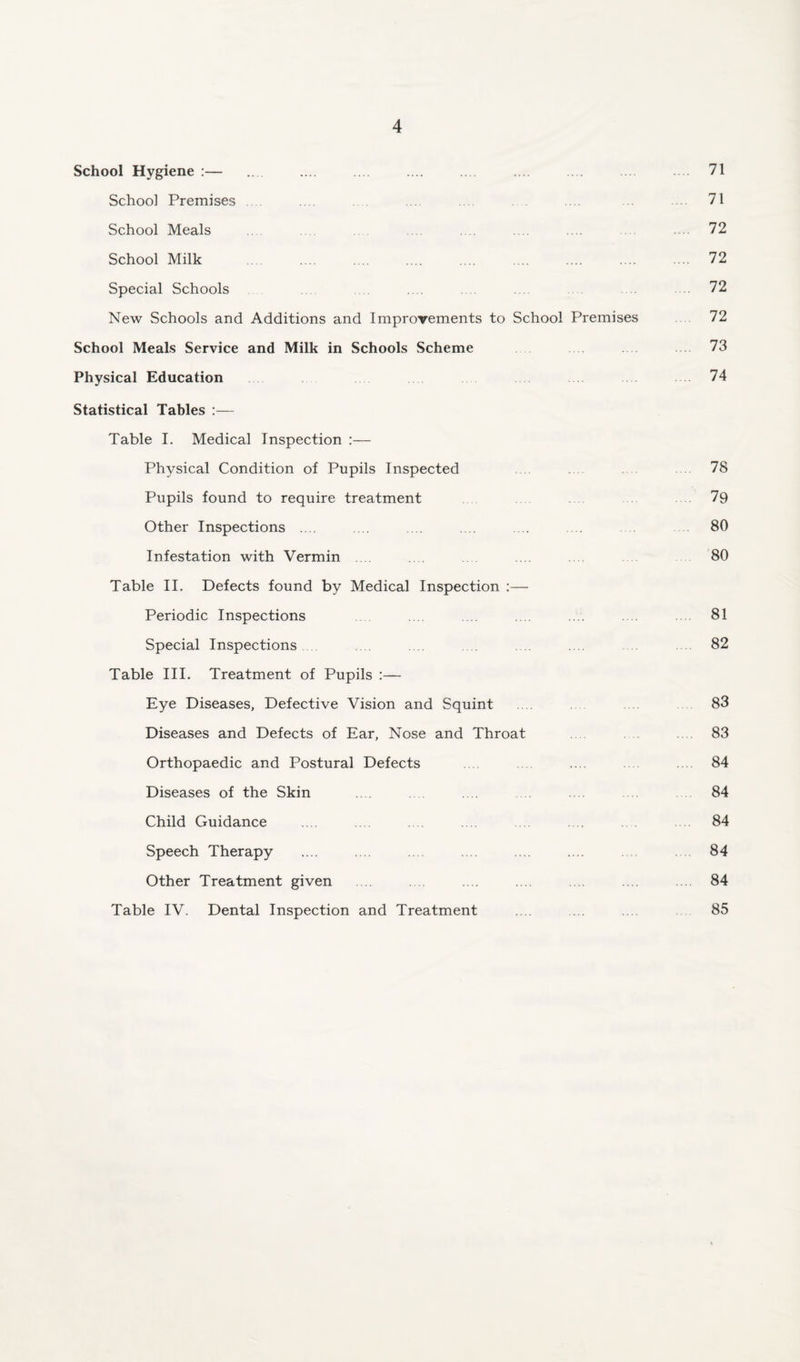 71 School Hygiene :— School Premises .... .... 71 School Meals ... .... 72 School Milk . 72 Special Schools .... .72 New Schools and Additions and Improvements to School Premises 72 School Meals Service and Milk in Schools Scheme 73 Physical Education 74 Statistical Tables :— Table I. Medical Inspection :— Physical Condition of Pupils Inspected 78 Pupils found to require treatment .79 Other Inspections .... ... .... .... ... .... 80 Infestation with Vermin 80 Table II. Defects found by Medical Inspection :— Periodic Inspections .... .... .... .... 81 Special Inspections .... .... .... .... 82 Table III. Treatment of Pupils :— Eye Diseases, Defective Vision and Squint 83 Diseases and Defects of Ear, Nose and Throat 83 Orthopaedic and Postural Defects .... .... .... .... .... 84 Diseases of the Skin .... 84 Child Guidance .... .... 84 Speech Therapy .... .... .... .... .... .... 84 Other Treatment given .... .... .... .... .... .... 84 Table IV. Dental Inspection and Treatment .... ... 85
