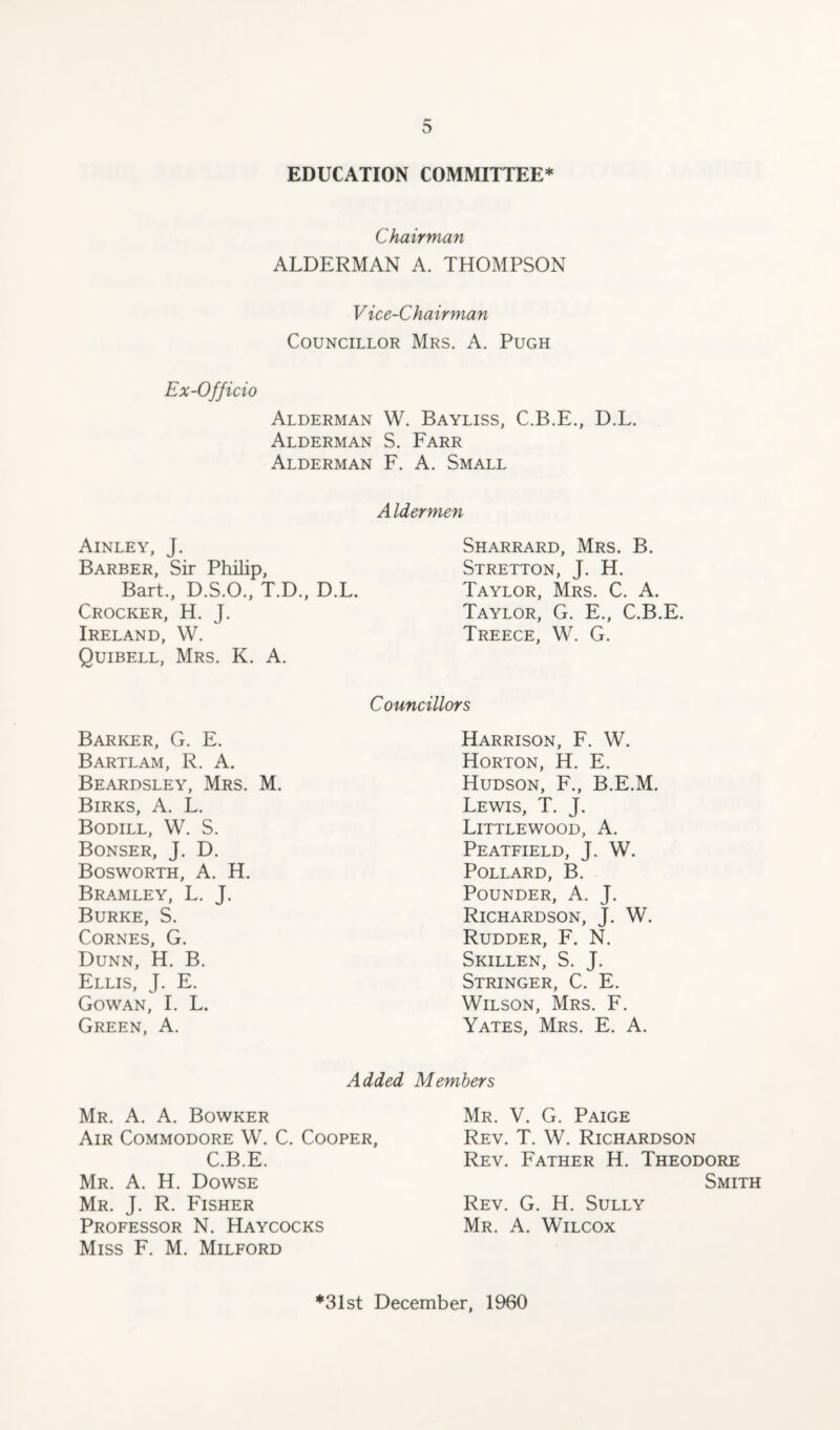EDUCATION COMMITTEE* Chairman ALDERMAN A. THOMPSON Vice-Chairman Councillor Mrs. A. Pugh Ex-Officio Alderman W. Bayliss, C.B.E., D.L. Alderman S. Farr Alderman F. A. Small Aldermen Ainley, J. Sharrard, Mrs. B. Barber, Sir Philip, Stretton, J. H. Bart., D.S.O., T.D., D.L. Taylor, Mrs. C. A. Crocker, H. J. Taylor, G. E., C.B. Ireland, W. Treece, W. G. Quibell, Mrs. K. A. Councillors Barker, G. E. Harrison, F. W. Bartlam, R. A. Horton, H. E. Beardsley, Mrs. M. Hudson, F., B.E.M. Birks, A. L. Lewis, T. J. Bodill, W. S. Littlewood, A. Bonser, J. D. Peatfield, J. W. Bosworth, A. H. Pollard, B. B RAM LEY, L. J. Pounder, A. J. Burke, S. Richardson, J. W. Cornes, G. Rudder, F. N. Dunn, H. B. Skillen, S. J. Ellis, J. E. Stringer, C. E. Gowan, I. L. Wilson, Mrs. F. Green, A. Yates, Mrs. E. A. Added Members Mr. A. A. Bowker Air Commodore W. C. Cooper, C.B.E. Mr. A. H. Dowse Mr. J. R. Fisher Professor N. Haycocks Miss F. M. Milford Mr. V. G. Paige Rev. T. W. Richardson Rev. Father H. Theodore Smith Rev. G. H. Sully Mr. A. Wilcox *31st December, 1960