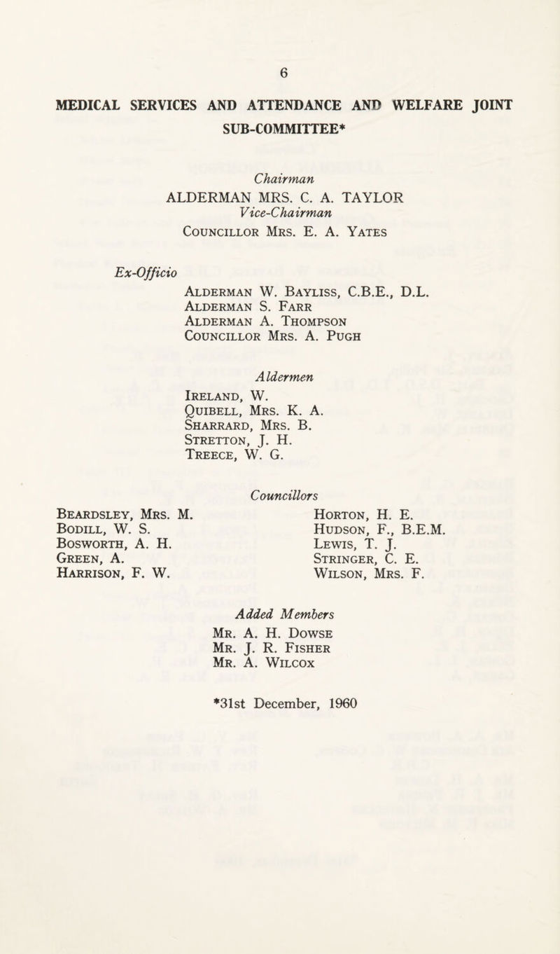 MEDICAL SERVICES AND ATTENDANCE AND WELFARE JOINT SUB-COMMITTEE* Chairman ALDERMAN MRS. C. A. TAYLOR Vice-Chairman Councillor Mrs. E. A. Yates Ex-Officio Alderman W. Bayliss, C.B.E., D.L. Alderman S. Farr Alderman A. Thompson Councillor Mrs. A. Pugh Aldermen Ireland, W. Quibell, Mrs. K. A. Sharrard, Mrs. B. Stretton, J. H. Treece, W. G. Beardsley, Mrs. M. Bodill, W. S. Bosworth, A. H. Green, A. Harrison, F. W. Councillors Horton, H. E. Hudson, F., B.E.M. Lewis, T. J. Stringer, C. E. Wilson, Mrs. F. Added Members Mr. A. H. Dowse Mr. J. R. Fisher Mr. A. Wilcox